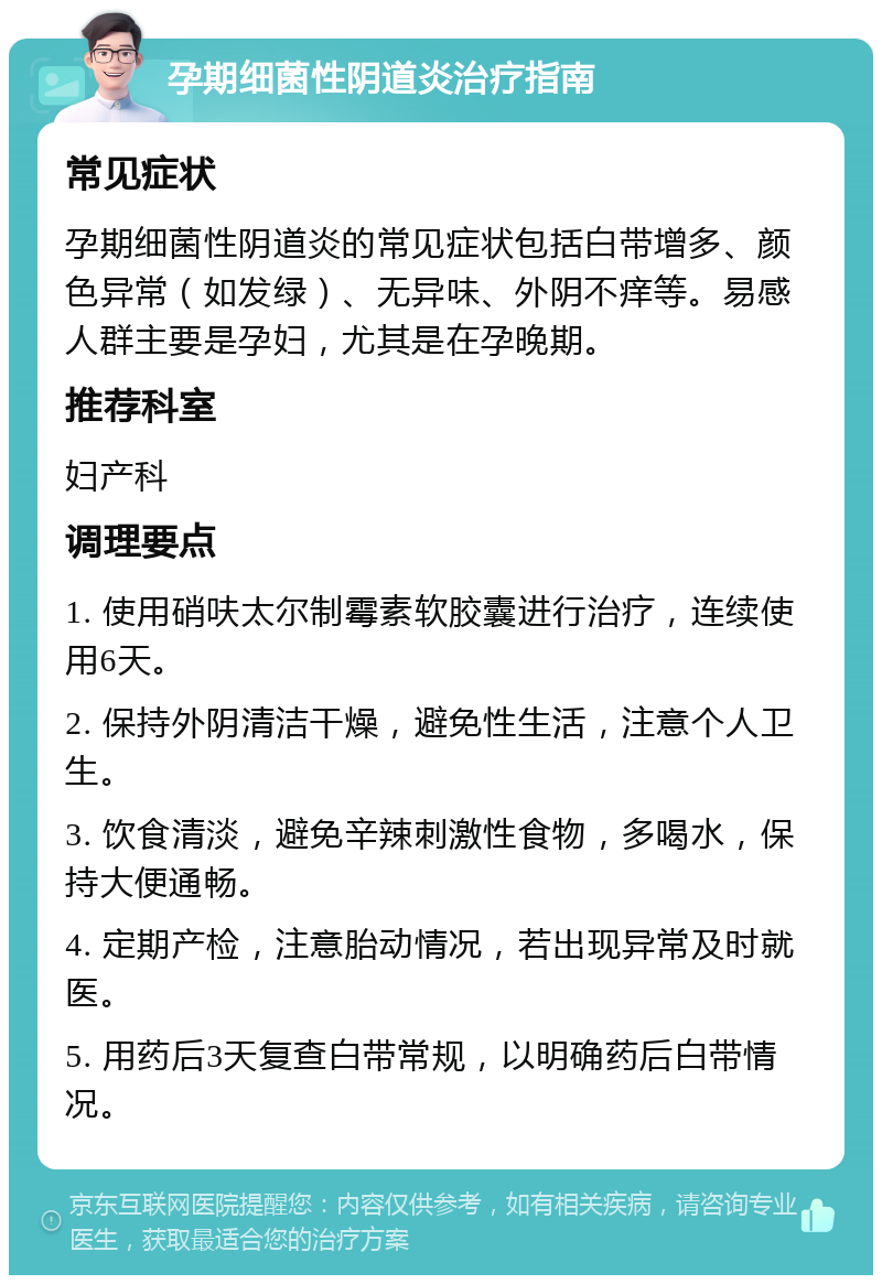 孕期细菌性阴道炎治疗指南 常见症状 孕期细菌性阴道炎的常见症状包括白带增多、颜色异常（如发绿）、无异味、外阴不痒等。易感人群主要是孕妇，尤其是在孕晚期。 推荐科室 妇产科 调理要点 1. 使用硝呋太尔制霉素软胶囊进行治疗，连续使用6天。 2. 保持外阴清洁干燥，避免性生活，注意个人卫生。 3. 饮食清淡，避免辛辣刺激性食物，多喝水，保持大便通畅。 4. 定期产检，注意胎动情况，若出现异常及时就医。 5. 用药后3天复查白带常规，以明确药后白带情况。