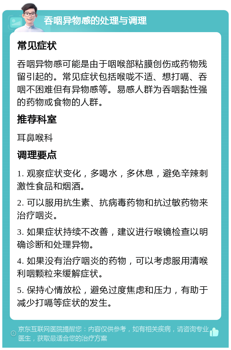 吞咽异物感的处理与调理 常见症状 吞咽异物感可能是由于咽喉部粘膜创伤或药物残留引起的。常见症状包括喉咙不适、想打嗝、吞咽不困难但有异物感等。易感人群为吞咽黏性强的药物或食物的人群。 推荐科室 耳鼻喉科 调理要点 1. 观察症状变化，多喝水，多休息，避免辛辣刺激性食品和烟酒。 2. 可以服用抗生素、抗病毒药物和抗过敏药物来治疗咽炎。 3. 如果症状持续不改善，建议进行喉镜检查以明确诊断和处理异物。 4. 如果没有治疗咽炎的药物，可以考虑服用清喉利咽颗粒来缓解症状。 5. 保持心情放松，避免过度焦虑和压力，有助于减少打嗝等症状的发生。