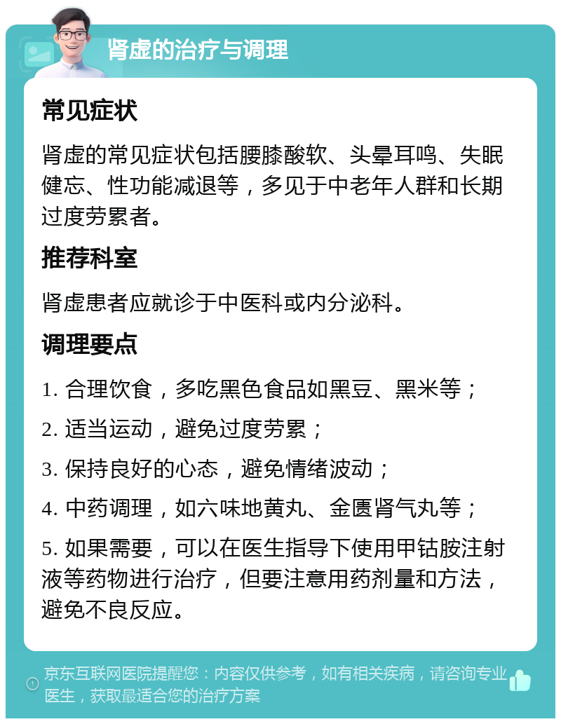 肾虚的治疗与调理 常见症状 肾虚的常见症状包括腰膝酸软、头晕耳鸣、失眠健忘、性功能减退等，多见于中老年人群和长期过度劳累者。 推荐科室 肾虚患者应就诊于中医科或内分泌科。 调理要点 1. 合理饮食，多吃黑色食品如黑豆、黑米等； 2. 适当运动，避免过度劳累； 3. 保持良好的心态，避免情绪波动； 4. 中药调理，如六味地黄丸、金匮肾气丸等； 5. 如果需要，可以在医生指导下使用甲钴胺注射液等药物进行治疗，但要注意用药剂量和方法，避免不良反应。