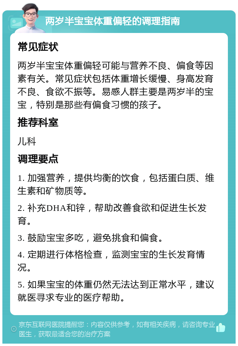 两岁半宝宝体重偏轻的调理指南 常见症状 两岁半宝宝体重偏轻可能与营养不良、偏食等因素有关。常见症状包括体重增长缓慢、身高发育不良、食欲不振等。易感人群主要是两岁半的宝宝，特别是那些有偏食习惯的孩子。 推荐科室 儿科 调理要点 1. 加强营养，提供均衡的饮食，包括蛋白质、维生素和矿物质等。 2. 补充DHA和锌，帮助改善食欲和促进生长发育。 3. 鼓励宝宝多吃，避免挑食和偏食。 4. 定期进行体格检查，监测宝宝的生长发育情况。 5. 如果宝宝的体重仍然无法达到正常水平，建议就医寻求专业的医疗帮助。