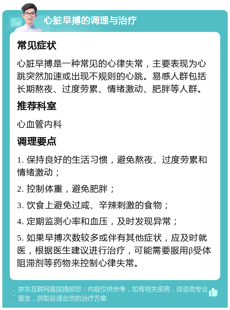 心脏早搏的调理与治疗 常见症状 心脏早搏是一种常见的心律失常，主要表现为心跳突然加速或出现不规则的心跳。易感人群包括长期熬夜、过度劳累、情绪激动、肥胖等人群。 推荐科室 心血管内科 调理要点 1. 保持良好的生活习惯，避免熬夜、过度劳累和情绪激动； 2. 控制体重，避免肥胖； 3. 饮食上避免过咸、辛辣刺激的食物； 4. 定期监测心率和血压，及时发现异常； 5. 如果早搏次数较多或伴有其他症状，应及时就医，根据医生建议进行治疗，可能需要服用β受体阻滞剂等药物来控制心律失常。