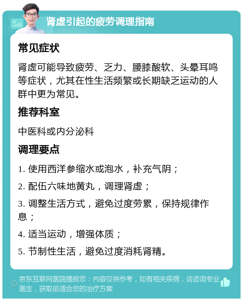 肾虚引起的疲劳调理指南 常见症状 肾虚可能导致疲劳、乏力、腰膝酸软、头晕耳鸣等症状，尤其在性生活频繁或长期缺乏运动的人群中更为常见。 推荐科室 中医科或内分泌科 调理要点 1. 使用西洋参缩水或泡水，补充气阴； 2. 配伍六味地黄丸，调理肾虚； 3. 调整生活方式，避免过度劳累，保持规律作息； 4. 适当运动，增强体质； 5. 节制性生活，避免过度消耗肾精。