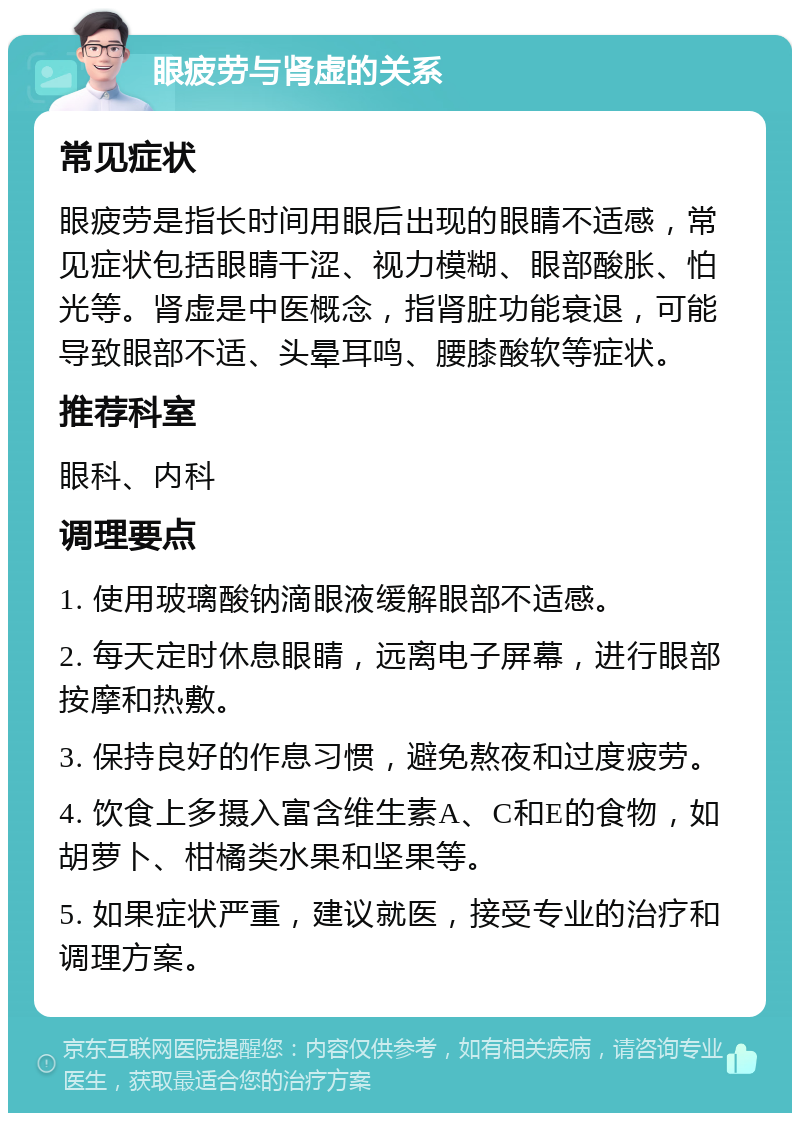 眼疲劳与肾虚的关系 常见症状 眼疲劳是指长时间用眼后出现的眼睛不适感，常见症状包括眼睛干涩、视力模糊、眼部酸胀、怕光等。肾虚是中医概念，指肾脏功能衰退，可能导致眼部不适、头晕耳鸣、腰膝酸软等症状。 推荐科室 眼科、内科 调理要点 1. 使用玻璃酸钠滴眼液缓解眼部不适感。 2. 每天定时休息眼睛，远离电子屏幕，进行眼部按摩和热敷。 3. 保持良好的作息习惯，避免熬夜和过度疲劳。 4. 饮食上多摄入富含维生素A、C和E的食物，如胡萝卜、柑橘类水果和坚果等。 5. 如果症状严重，建议就医，接受专业的治疗和调理方案。