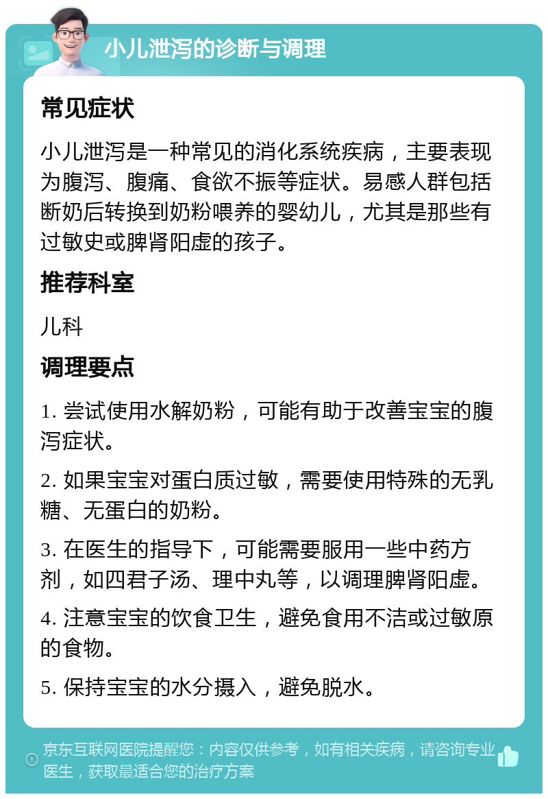 小儿泄泻的诊断与调理 常见症状 小儿泄泻是一种常见的消化系统疾病，主要表现为腹泻、腹痛、食欲不振等症状。易感人群包括断奶后转换到奶粉喂养的婴幼儿，尤其是那些有过敏史或脾肾阳虚的孩子。 推荐科室 儿科 调理要点 1. 尝试使用水解奶粉，可能有助于改善宝宝的腹泻症状。 2. 如果宝宝对蛋白质过敏，需要使用特殊的无乳糖、无蛋白的奶粉。 3. 在医生的指导下，可能需要服用一些中药方剂，如四君子汤、理中丸等，以调理脾肾阳虚。 4. 注意宝宝的饮食卫生，避免食用不洁或过敏原的食物。 5. 保持宝宝的水分摄入，避免脱水。