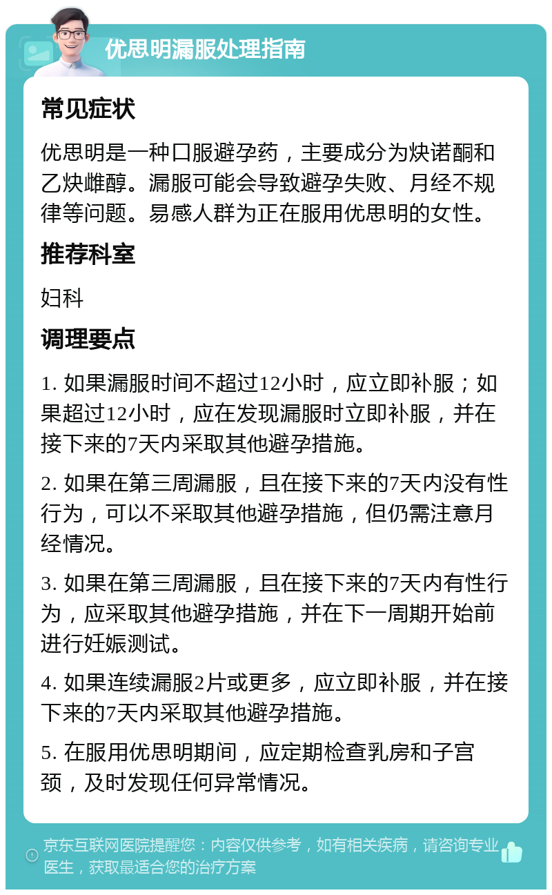 优思明漏服处理指南 常见症状 优思明是一种口服避孕药，主要成分为炔诺酮和乙炔雌醇。漏服可能会导致避孕失败、月经不规律等问题。易感人群为正在服用优思明的女性。 推荐科室 妇科 调理要点 1. 如果漏服时间不超过12小时，应立即补服；如果超过12小时，应在发现漏服时立即补服，并在接下来的7天内采取其他避孕措施。 2. 如果在第三周漏服，且在接下来的7天内没有性行为，可以不采取其他避孕措施，但仍需注意月经情况。 3. 如果在第三周漏服，且在接下来的7天内有性行为，应采取其他避孕措施，并在下一周期开始前进行妊娠测试。 4. 如果连续漏服2片或更多，应立即补服，并在接下来的7天内采取其他避孕措施。 5. 在服用优思明期间，应定期检查乳房和子宫颈，及时发现任何异常情况。