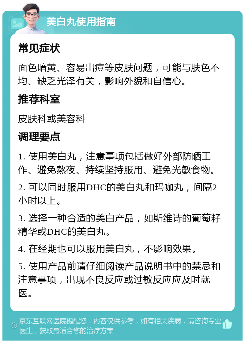 美白丸使用指南 常见症状 面色暗黄、容易出痘等皮肤问题，可能与肤色不均、缺乏光泽有关，影响外貌和自信心。 推荐科室 皮肤科或美容科 调理要点 1. 使用美白丸，注意事项包括做好外部防晒工作、避免熬夜、持续坚持服用、避免光敏食物。 2. 可以同时服用DHC的美白丸和玛咖丸，间隔2小时以上。 3. 选择一种合适的美白产品，如斯维诗的葡萄籽精华或DHC的美白丸。 4. 在经期也可以服用美白丸，不影响效果。 5. 使用产品前请仔细阅读产品说明书中的禁忌和注意事项，出现不良反应或过敏反应应及时就医。