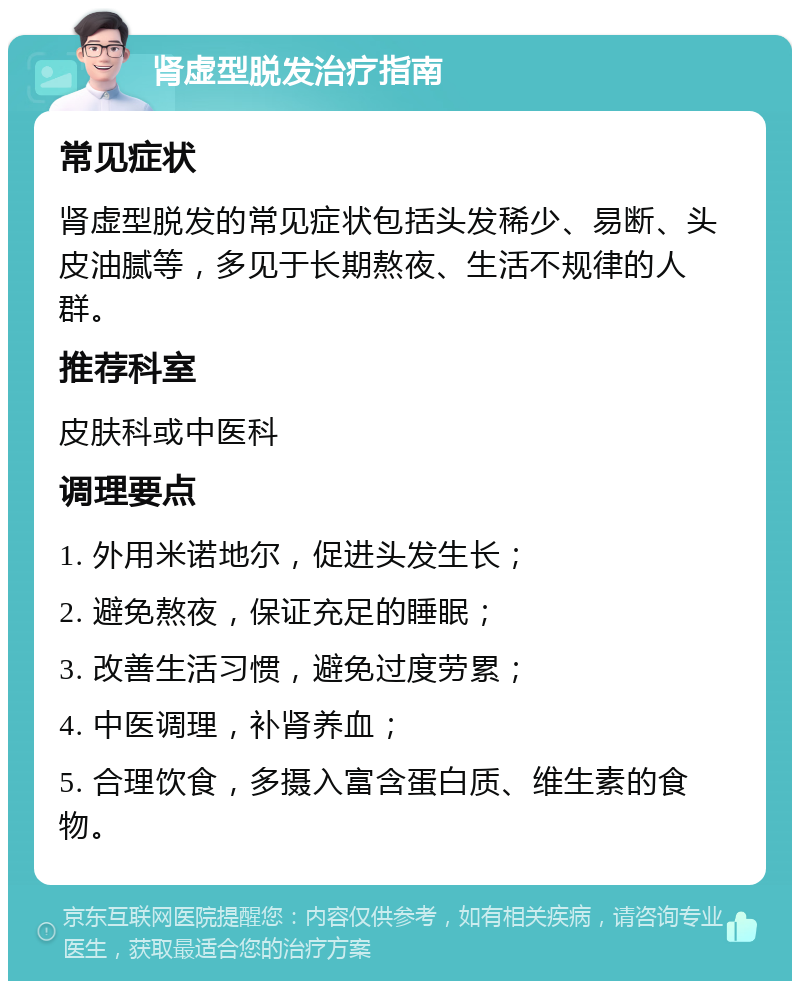 肾虚型脱发治疗指南 常见症状 肾虚型脱发的常见症状包括头发稀少、易断、头皮油腻等，多见于长期熬夜、生活不规律的人群。 推荐科室 皮肤科或中医科 调理要点 1. 外用米诺地尔，促进头发生长； 2. 避免熬夜，保证充足的睡眠； 3. 改善生活习惯，避免过度劳累； 4. 中医调理，补肾养血； 5. 合理饮食，多摄入富含蛋白质、维生素的食物。