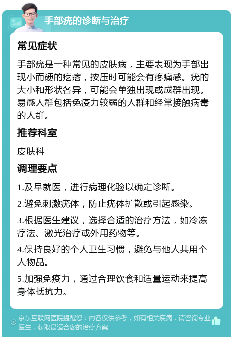 手部疣的诊断与治疗 常见症状 手部疣是一种常见的皮肤病，主要表现为手部出现小而硬的疙瘩，按压时可能会有疼痛感。疣的大小和形状各异，可能会单独出现或成群出现。易感人群包括免疫力较弱的人群和经常接触病毒的人群。 推荐科室 皮肤科 调理要点 1.及早就医，进行病理化验以确定诊断。 2.避免刺激疣体，防止疣体扩散或引起感染。 3.根据医生建议，选择合适的治疗方法，如冷冻疗法、激光治疗或外用药物等。 4.保持良好的个人卫生习惯，避免与他人共用个人物品。 5.加强免疫力，通过合理饮食和适量运动来提高身体抵抗力。