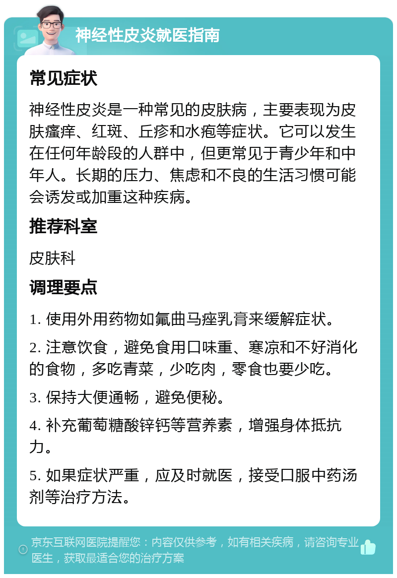 神经性皮炎就医指南 常见症状 神经性皮炎是一种常见的皮肤病，主要表现为皮肤瘙痒、红斑、丘疹和水疱等症状。它可以发生在任何年龄段的人群中，但更常见于青少年和中年人。长期的压力、焦虑和不良的生活习惯可能会诱发或加重这种疾病。 推荐科室 皮肤科 调理要点 1. 使用外用药物如氟曲马痤乳膏来缓解症状。 2. 注意饮食，避免食用口味重、寒凉和不好消化的食物，多吃青菜，少吃肉，零食也要少吃。 3. 保持大便通畅，避免便秘。 4. 补充葡萄糖酸锌钙等营养素，增强身体抵抗力。 5. 如果症状严重，应及时就医，接受口服中药汤剂等治疗方法。