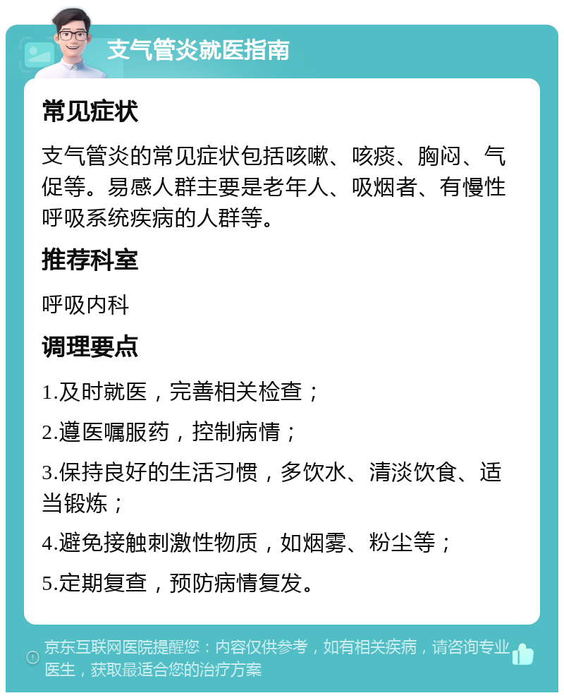 支气管炎就医指南 常见症状 支气管炎的常见症状包括咳嗽、咳痰、胸闷、气促等。易感人群主要是老年人、吸烟者、有慢性呼吸系统疾病的人群等。 推荐科室 呼吸内科 调理要点 1.及时就医，完善相关检查； 2.遵医嘱服药，控制病情； 3.保持良好的生活习惯，多饮水、清淡饮食、适当锻炼； 4.避免接触刺激性物质，如烟雾、粉尘等； 5.定期复查，预防病情复发。