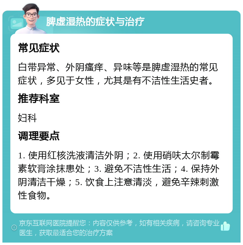 脾虚湿热的症状与治疗 常见症状 白带异常、外阴瘙痒、异味等是脾虚湿热的常见症状，多见于女性，尤其是有不洁性生活史者。 推荐科室 妇科 调理要点 1. 使用红核洗液清洁外阴；2. 使用硝呋太尔制霉素软膏涂抹患处；3. 避免不洁性生活；4. 保持外阴清洁干燥；5. 饮食上注意清淡，避免辛辣刺激性食物。