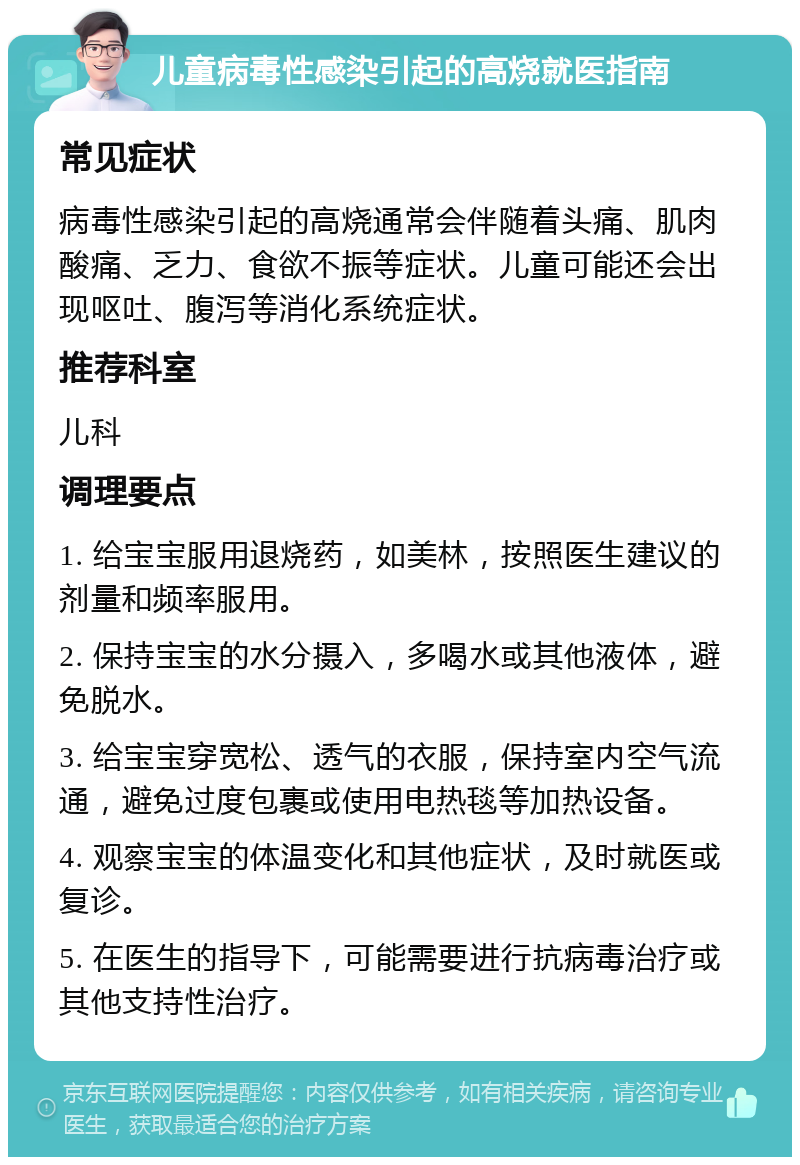 儿童病毒性感染引起的高烧就医指南 常见症状 病毒性感染引起的高烧通常会伴随着头痛、肌肉酸痛、乏力、食欲不振等症状。儿童可能还会出现呕吐、腹泻等消化系统症状。 推荐科室 儿科 调理要点 1. 给宝宝服用退烧药，如美林，按照医生建议的剂量和频率服用。 2. 保持宝宝的水分摄入，多喝水或其他液体，避免脱水。 3. 给宝宝穿宽松、透气的衣服，保持室内空气流通，避免过度包裹或使用电热毯等加热设备。 4. 观察宝宝的体温变化和其他症状，及时就医或复诊。 5. 在医生的指导下，可能需要进行抗病毒治疗或其他支持性治疗。