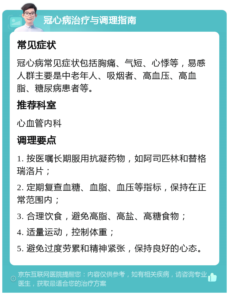 冠心病治疗与调理指南 常见症状 冠心病常见症状包括胸痛、气短、心悸等，易感人群主要是中老年人、吸烟者、高血压、高血脂、糖尿病患者等。 推荐科室 心血管内科 调理要点 1. 按医嘱长期服用抗凝药物，如阿司匹林和替格瑞洛片； 2. 定期复查血糖、血脂、血压等指标，保持在正常范围内； 3. 合理饮食，避免高脂、高盐、高糖食物； 4. 适量运动，控制体重； 5. 避免过度劳累和精神紧张，保持良好的心态。