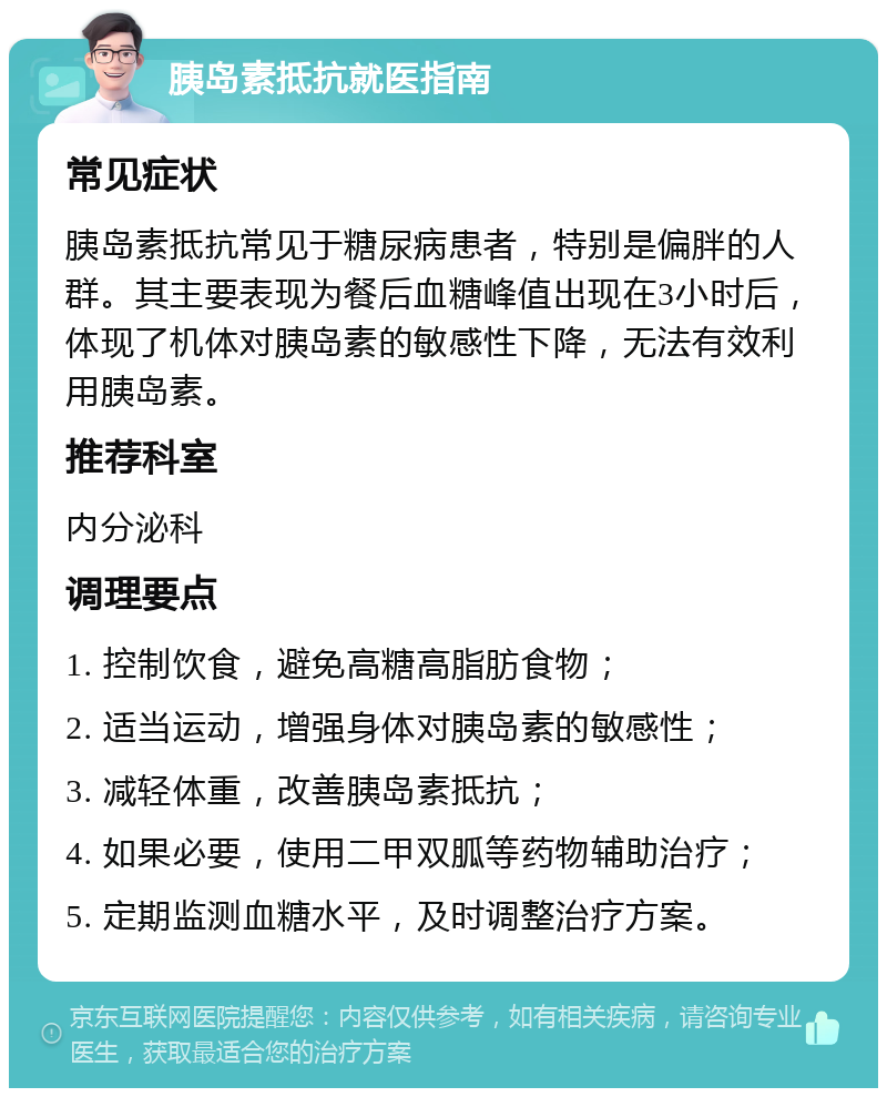 胰岛素抵抗就医指南 常见症状 胰岛素抵抗常见于糖尿病患者，特别是偏胖的人群。其主要表现为餐后血糖峰值出现在3小时后，体现了机体对胰岛素的敏感性下降，无法有效利用胰岛素。 推荐科室 内分泌科 调理要点 1. 控制饮食，避免高糖高脂肪食物； 2. 适当运动，增强身体对胰岛素的敏感性； 3. 减轻体重，改善胰岛素抵抗； 4. 如果必要，使用二甲双胍等药物辅助治疗； 5. 定期监测血糖水平，及时调整治疗方案。