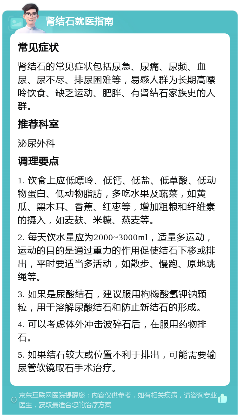 肾结石就医指南 常见症状 肾结石的常见症状包括尿急、尿痛、尿频、血尿、尿不尽、排尿困难等，易感人群为长期高嘌呤饮食、缺乏运动、肥胖、有肾结石家族史的人群。 推荐科室 泌尿外科 调理要点 1. 饮食上应低嘌呤、低钙、低盐、低草酸、低动物蛋白、低动物脂肪，多吃水果及蔬菜，如黄瓜、黑木耳、香蕉、红枣等，增加粗粮和纤维素的摄入，如麦麸、米糠、燕麦等。 2. 每天饮水量应为2000~3000ml，适量多运动，运动的目的是通过重力的作用促使结石下移或排出，平时要适当多活动，如散步、慢跑、原地跳绳等。 3. 如果是尿酸结石，建议服用枸橼酸氢钾钠颗粒，用于溶解尿酸结石和防止新结石的形成。 4. 可以考虑体外冲击波碎石后，在服用药物排石。 5. 如果结石较大或位置不利于排出，可能需要输尿管软镜取石手术治疗。