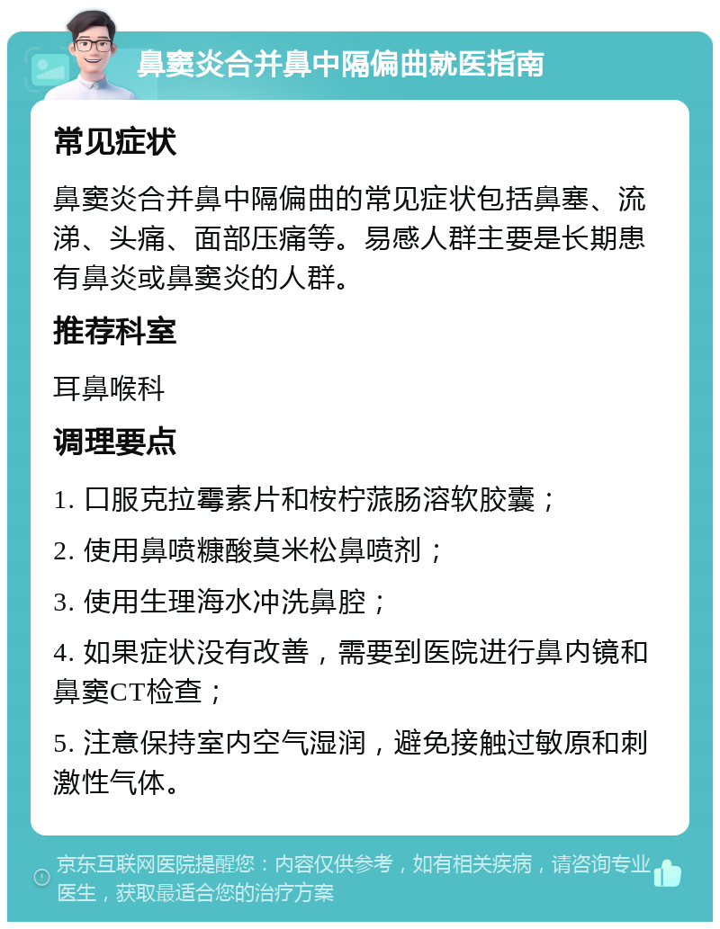 鼻窦炎合并鼻中隔偏曲就医指南 常见症状 鼻窦炎合并鼻中隔偏曲的常见症状包括鼻塞、流涕、头痛、面部压痛等。易感人群主要是长期患有鼻炎或鼻窦炎的人群。 推荐科室 耳鼻喉科 调理要点 1. 口服克拉霉素片和桉柠蒎肠溶软胶囊； 2. 使用鼻喷糠酸莫米松鼻喷剂； 3. 使用生理海水冲洗鼻腔； 4. 如果症状没有改善，需要到医院进行鼻内镜和鼻窦CT检查； 5. 注意保持室内空气湿润，避免接触过敏原和刺激性气体。