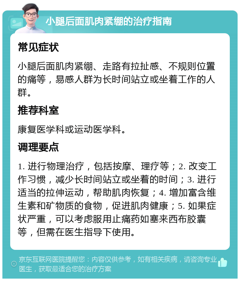 小腿后面肌肉紧绷的治疗指南 常见症状 小腿后面肌肉紧绷、走路有拉扯感、不规则位置的痛等，易感人群为长时间站立或坐着工作的人群。 推荐科室 康复医学科或运动医学科。 调理要点 1. 进行物理治疗，包括按摩、理疗等；2. 改变工作习惯，减少长时间站立或坐着的时间；3. 进行适当的拉伸运动，帮助肌肉恢复；4. 增加富含维生素和矿物质的食物，促进肌肉健康；5. 如果症状严重，可以考虑服用止痛药如塞来西布胶囊等，但需在医生指导下使用。