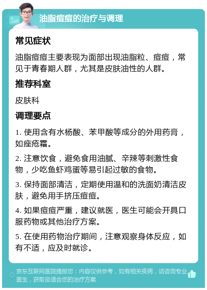 油脂痘痘的治疗与调理 常见症状 油脂痘痘主要表现为面部出现油脂粒、痘痘，常见于青春期人群，尤其是皮肤油性的人群。 推荐科室 皮肤科 调理要点 1. 使用含有水杨酸、苯甲酸等成分的外用药膏，如痤疮霜。 2. 注意饮食，避免食用油腻、辛辣等刺激性食物，少吃鱼虾鸡蛋等易引起过敏的食物。 3. 保持面部清洁，定期使用温和的洗面奶清洁皮肤，避免用手挤压痘痘。 4. 如果痘痘严重，建议就医，医生可能会开具口服药物或其他治疗方案。 5. 在使用药物治疗期间，注意观察身体反应，如有不适，应及时就诊。