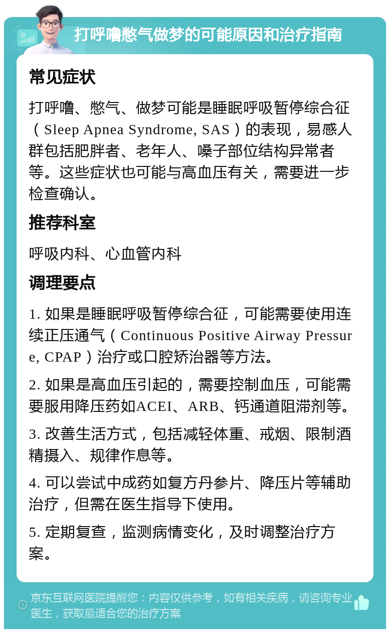 打呼噜憋气做梦的可能原因和治疗指南 常见症状 打呼噜、憋气、做梦可能是睡眠呼吸暂停综合征（Sleep Apnea Syndrome, SAS）的表现，易感人群包括肥胖者、老年人、嗓子部位结构异常者等。这些症状也可能与高血压有关，需要进一步检查确认。 推荐科室 呼吸内科、心血管内科 调理要点 1. 如果是睡眠呼吸暂停综合征，可能需要使用连续正压通气（Continuous Positive Airway Pressure, CPAP）治疗或口腔矫治器等方法。 2. 如果是高血压引起的，需要控制血压，可能需要服用降压药如ACEI、ARB、钙通道阻滞剂等。 3. 改善生活方式，包括减轻体重、戒烟、限制酒精摄入、规律作息等。 4. 可以尝试中成药如复方丹参片、降压片等辅助治疗，但需在医生指导下使用。 5. 定期复查，监测病情变化，及时调整治疗方案。