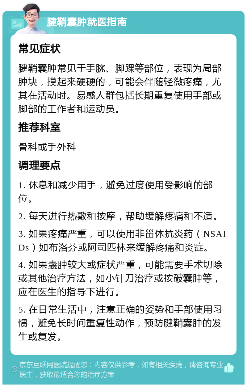 腱鞘囊肿就医指南 常见症状 腱鞘囊肿常见于手腕、脚踝等部位，表现为局部肿块，摸起来硬硬的，可能会伴随轻微疼痛，尤其在活动时。易感人群包括长期重复使用手部或脚部的工作者和运动员。 推荐科室 骨科或手外科 调理要点 1. 休息和减少用手，避免过度使用受影响的部位。 2. 每天进行热敷和按摩，帮助缓解疼痛和不适。 3. 如果疼痛严重，可以使用非甾体抗炎药（NSAIDs）如布洛芬或阿司匹林来缓解疼痛和炎症。 4. 如果囊肿较大或症状严重，可能需要手术切除或其他治疗方法，如小针刀治疗或按破囊肿等，应在医生的指导下进行。 5. 在日常生活中，注意正确的姿势和手部使用习惯，避免长时间重复性动作，预防腱鞘囊肿的发生或复发。