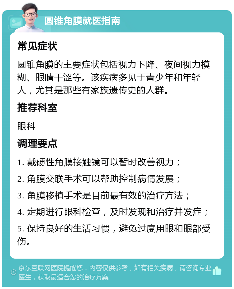 圆锥角膜就医指南 常见症状 圆锥角膜的主要症状包括视力下降、夜间视力模糊、眼睛干涩等。该疾病多见于青少年和年轻人，尤其是那些有家族遗传史的人群。 推荐科室 眼科 调理要点 1. 戴硬性角膜接触镜可以暂时改善视力； 2. 角膜交联手术可以帮助控制病情发展； 3. 角膜移植手术是目前最有效的治疗方法； 4. 定期进行眼科检查，及时发现和治疗并发症； 5. 保持良好的生活习惯，避免过度用眼和眼部受伤。