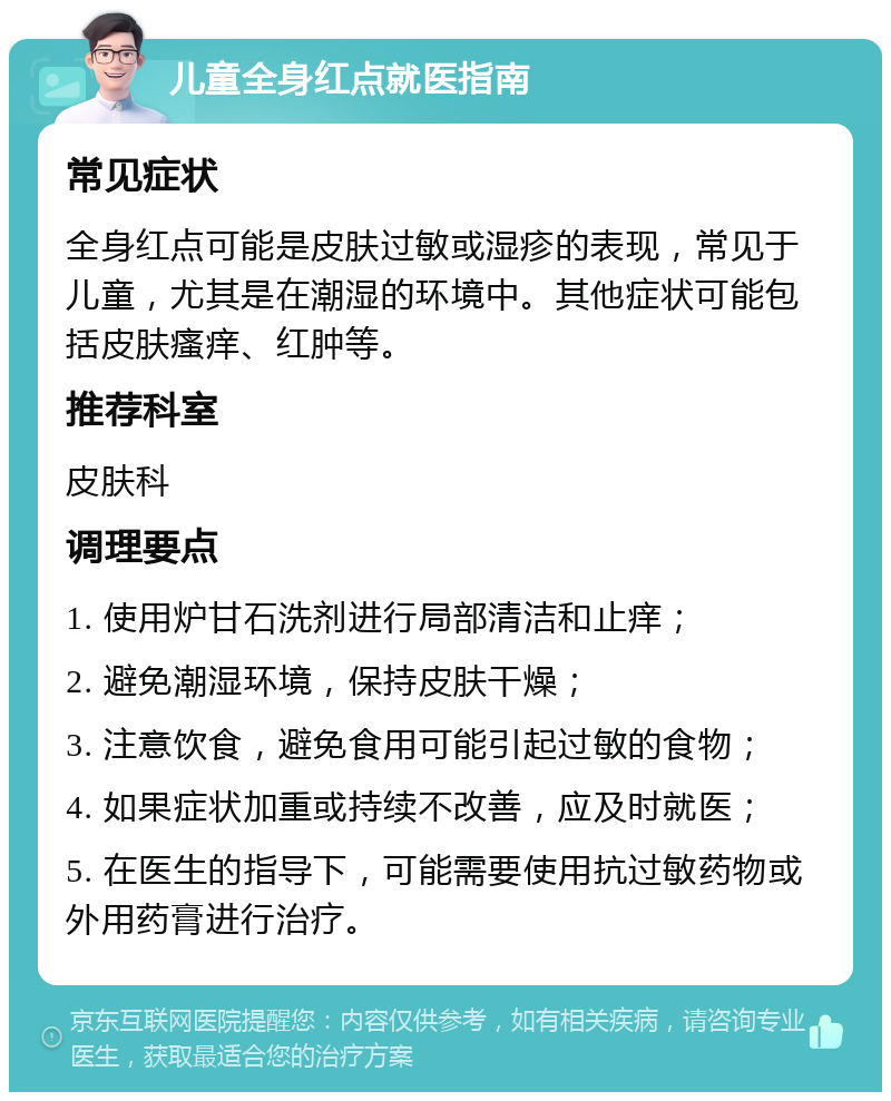 儿童全身红点就医指南 常见症状 全身红点可能是皮肤过敏或湿疹的表现，常见于儿童，尤其是在潮湿的环境中。其他症状可能包括皮肤瘙痒、红肿等。 推荐科室 皮肤科 调理要点 1. 使用炉甘石洗剂进行局部清洁和止痒； 2. 避免潮湿环境，保持皮肤干燥； 3. 注意饮食，避免食用可能引起过敏的食物； 4. 如果症状加重或持续不改善，应及时就医； 5. 在医生的指导下，可能需要使用抗过敏药物或外用药膏进行治疗。