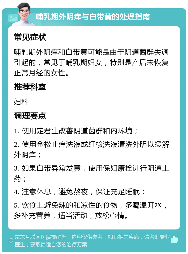 哺乳期外阴痒与白带黄的处理指南 常见症状 哺乳期外阴痒和白带黄可能是由于阴道菌群失调引起的，常见于哺乳期妇女，特别是产后未恢复正常月经的女性。 推荐科室 妇科 调理要点 1. 使用定君生改善阴道菌群和内环境； 2. 使用金松止痒洗液或红核洗液清洗外阴以缓解外阴痒； 3. 如果白带异常发黄，使用保妇康栓进行阴道上药； 4. 注意休息，避免熬夜，保证充足睡眠； 5. 饮食上避免辣的和凉性的食物，多喝温开水，多补充营养，适当活动，放松心情。