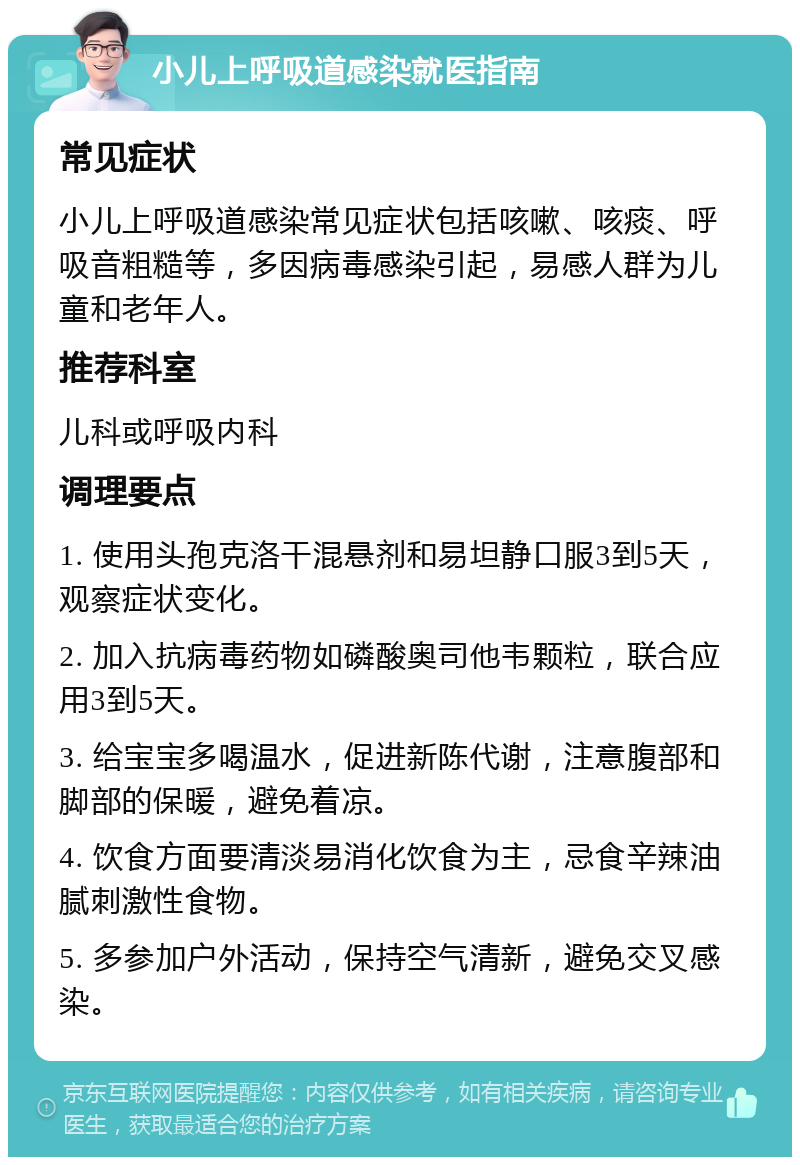 小儿上呼吸道感染就医指南 常见症状 小儿上呼吸道感染常见症状包括咳嗽、咳痰、呼吸音粗糙等，多因病毒感染引起，易感人群为儿童和老年人。 推荐科室 儿科或呼吸内科 调理要点 1. 使用头孢克洛干混悬剂和易坦静口服3到5天，观察症状变化。 2. 加入抗病毒药物如磷酸奥司他韦颗粒，联合应用3到5天。 3. 给宝宝多喝温水，促进新陈代谢，注意腹部和脚部的保暖，避免着凉。 4. 饮食方面要清淡易消化饮食为主，忌食辛辣油腻刺激性食物。 5. 多参加户外活动，保持空气清新，避免交叉感染。