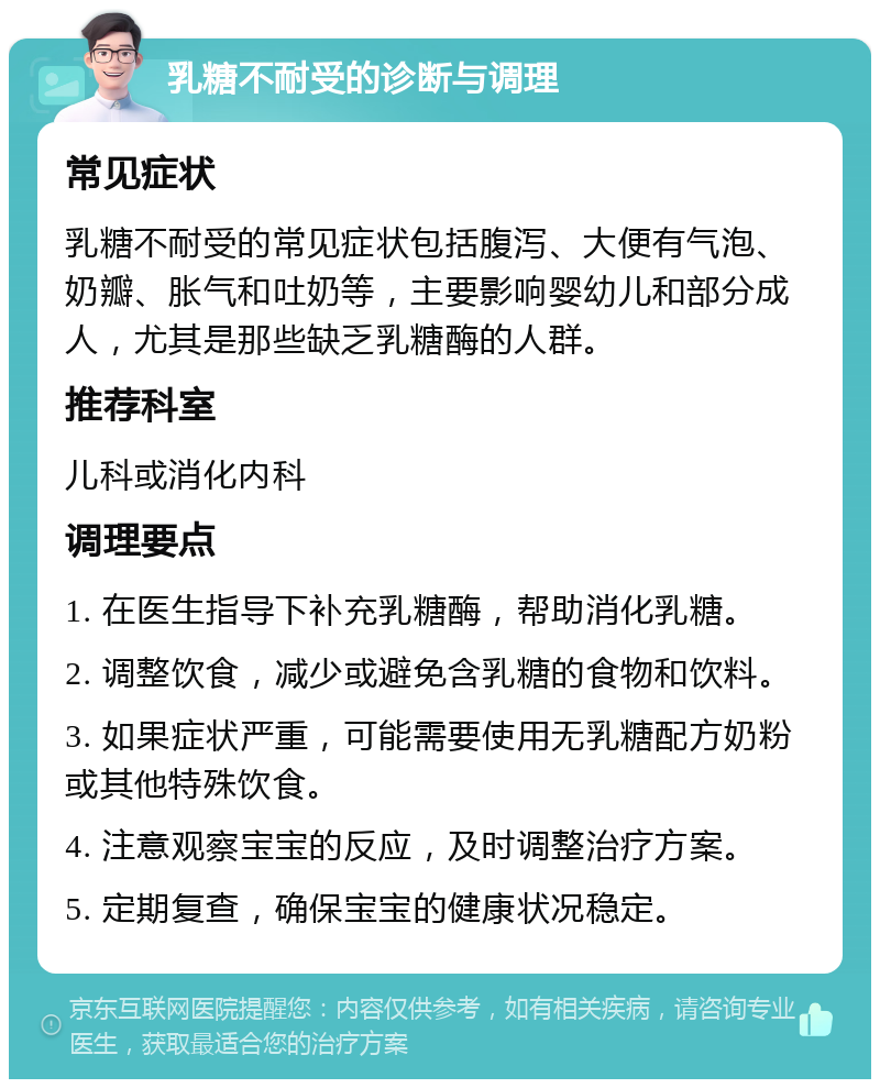 乳糖不耐受的诊断与调理 常见症状 乳糖不耐受的常见症状包括腹泻、大便有气泡、奶瓣、胀气和吐奶等，主要影响婴幼儿和部分成人，尤其是那些缺乏乳糖酶的人群。 推荐科室 儿科或消化内科 调理要点 1. 在医生指导下补充乳糖酶，帮助消化乳糖。 2. 调整饮食，减少或避免含乳糖的食物和饮料。 3. 如果症状严重，可能需要使用无乳糖配方奶粉或其他特殊饮食。 4. 注意观察宝宝的反应，及时调整治疗方案。 5. 定期复查，确保宝宝的健康状况稳定。