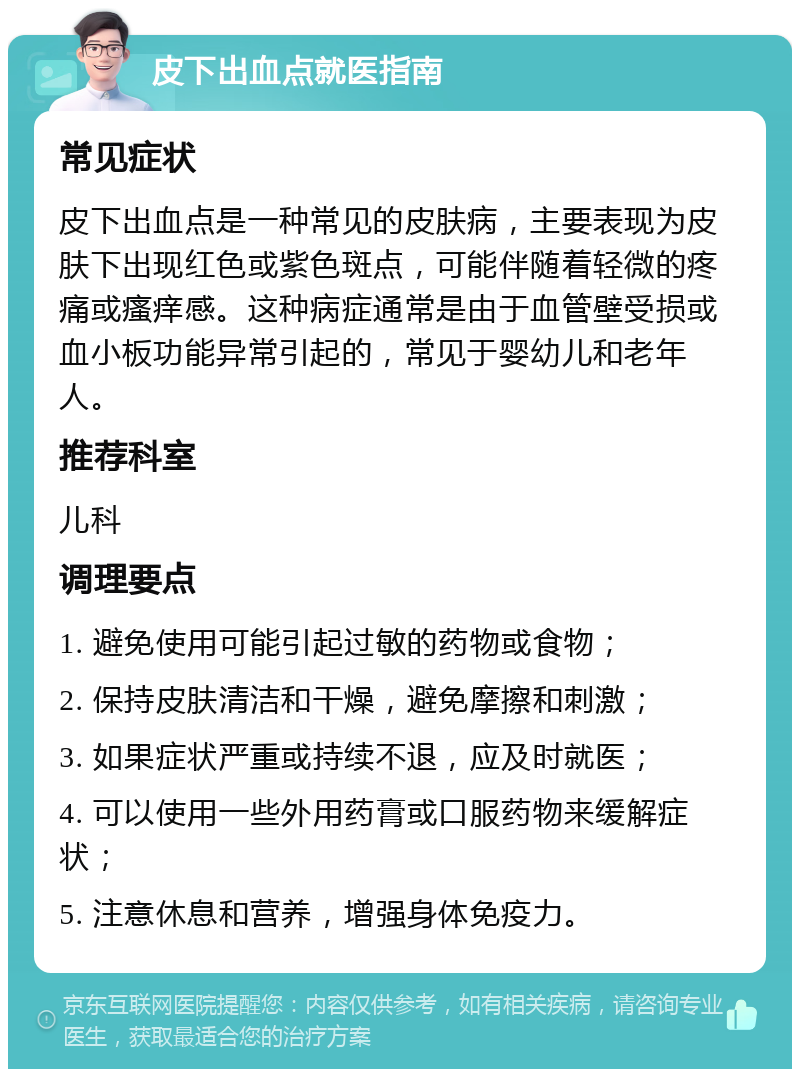 皮下出血点就医指南 常见症状 皮下出血点是一种常见的皮肤病，主要表现为皮肤下出现红色或紫色斑点，可能伴随着轻微的疼痛或瘙痒感。这种病症通常是由于血管壁受损或血小板功能异常引起的，常见于婴幼儿和老年人。 推荐科室 儿科 调理要点 1. 避免使用可能引起过敏的药物或食物； 2. 保持皮肤清洁和干燥，避免摩擦和刺激； 3. 如果症状严重或持续不退，应及时就医； 4. 可以使用一些外用药膏或口服药物来缓解症状； 5. 注意休息和营养，增强身体免疫力。