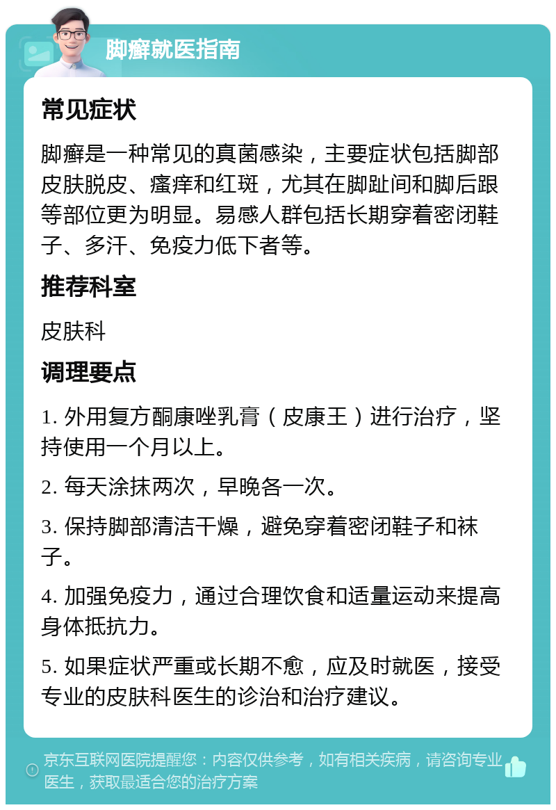 脚癣就医指南 常见症状 脚癣是一种常见的真菌感染，主要症状包括脚部皮肤脱皮、瘙痒和红斑，尤其在脚趾间和脚后跟等部位更为明显。易感人群包括长期穿着密闭鞋子、多汗、免疫力低下者等。 推荐科室 皮肤科 调理要点 1. 外用复方酮康唑乳膏（皮康王）进行治疗，坚持使用一个月以上。 2. 每天涂抹两次，早晚各一次。 3. 保持脚部清洁干燥，避免穿着密闭鞋子和袜子。 4. 加强免疫力，通过合理饮食和适量运动来提高身体抵抗力。 5. 如果症状严重或长期不愈，应及时就医，接受专业的皮肤科医生的诊治和治疗建议。