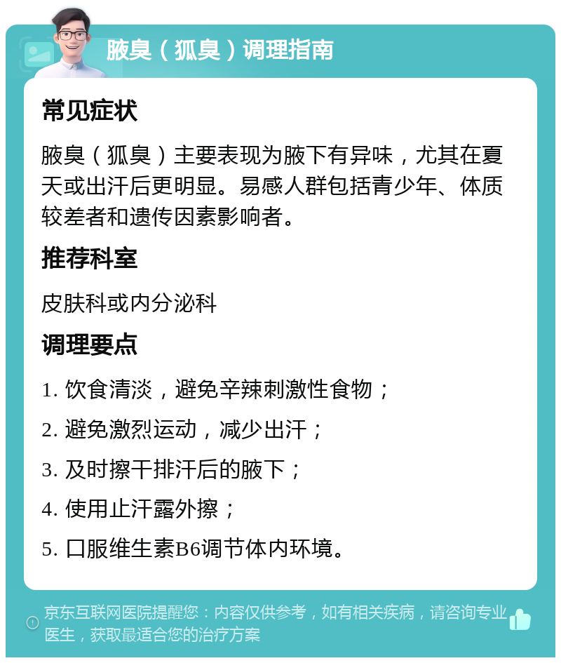 腋臭（狐臭）调理指南 常见症状 腋臭（狐臭）主要表现为腋下有异味，尤其在夏天或出汗后更明显。易感人群包括青少年、体质较差者和遗传因素影响者。 推荐科室 皮肤科或内分泌科 调理要点 1. 饮食清淡，避免辛辣刺激性食物； 2. 避免激烈运动，减少出汗； 3. 及时擦干排汗后的腋下； 4. 使用止汗露外擦； 5. 口服维生素B6调节体内环境。