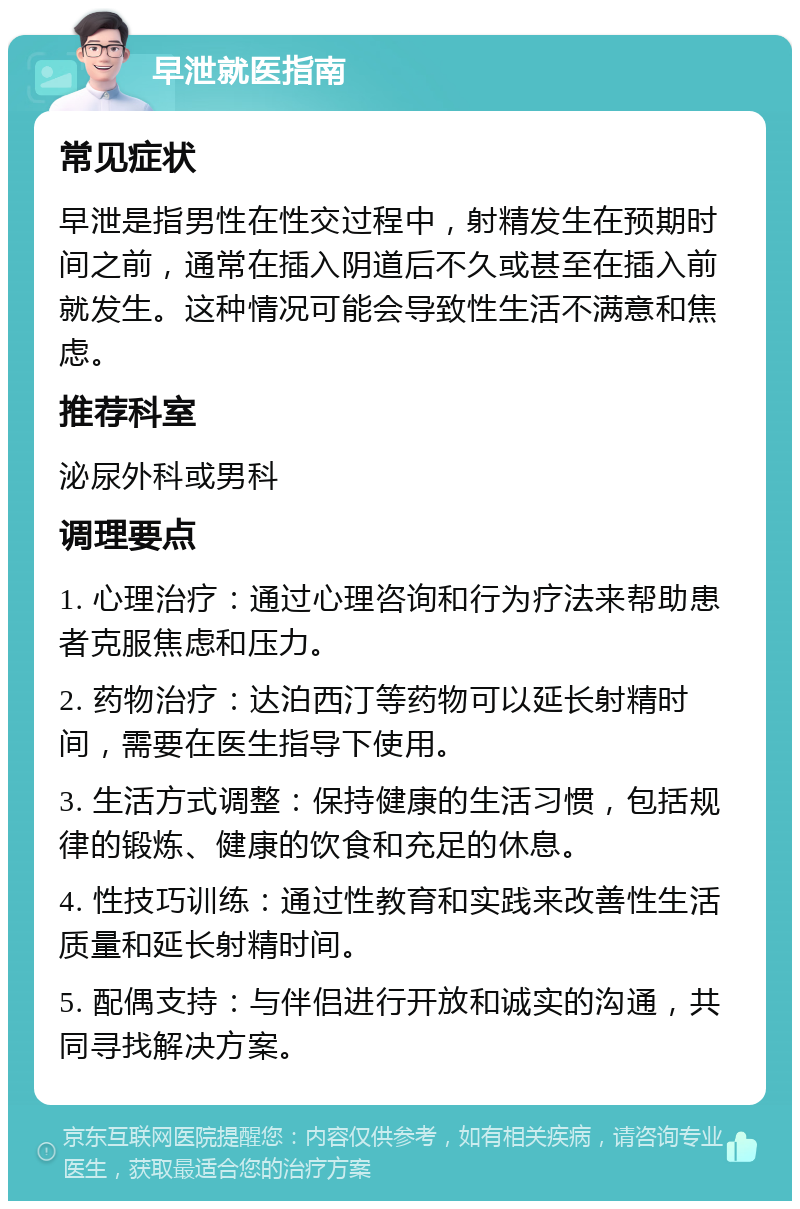 早泄就医指南 常见症状 早泄是指男性在性交过程中，射精发生在预期时间之前，通常在插入阴道后不久或甚至在插入前就发生。这种情况可能会导致性生活不满意和焦虑。 推荐科室 泌尿外科或男科 调理要点 1. 心理治疗：通过心理咨询和行为疗法来帮助患者克服焦虑和压力。 2. 药物治疗：达泊西汀等药物可以延长射精时间，需要在医生指导下使用。 3. 生活方式调整：保持健康的生活习惯，包括规律的锻炼、健康的饮食和充足的休息。 4. 性技巧训练：通过性教育和实践来改善性生活质量和延长射精时间。 5. 配偶支持：与伴侣进行开放和诚实的沟通，共同寻找解决方案。