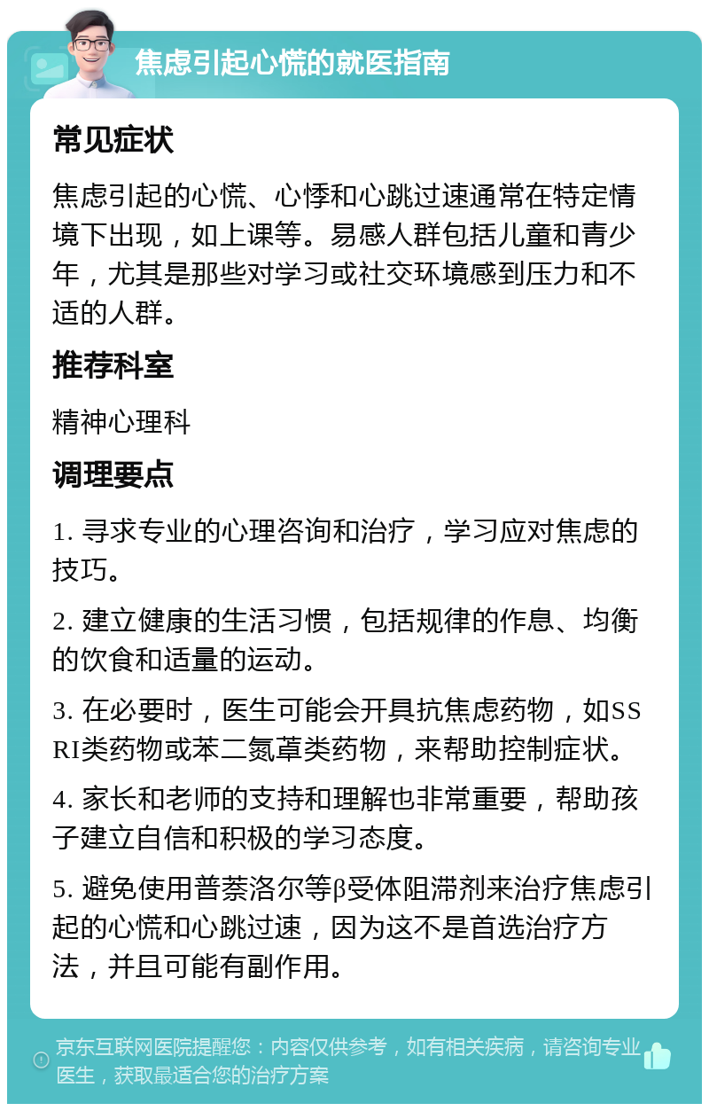 焦虑引起心慌的就医指南 常见症状 焦虑引起的心慌、心悸和心跳过速通常在特定情境下出现，如上课等。易感人群包括儿童和青少年，尤其是那些对学习或社交环境感到压力和不适的人群。 推荐科室 精神心理科 调理要点 1. 寻求专业的心理咨询和治疗，学习应对焦虑的技巧。 2. 建立健康的生活习惯，包括规律的作息、均衡的饮食和适量的运动。 3. 在必要时，医生可能会开具抗焦虑药物，如SSRI类药物或苯二氮䓬类药物，来帮助控制症状。 4. 家长和老师的支持和理解也非常重要，帮助孩子建立自信和积极的学习态度。 5. 避免使用普萘洛尔等β受体阻滞剂来治疗焦虑引起的心慌和心跳过速，因为这不是首选治疗方法，并且可能有副作用。