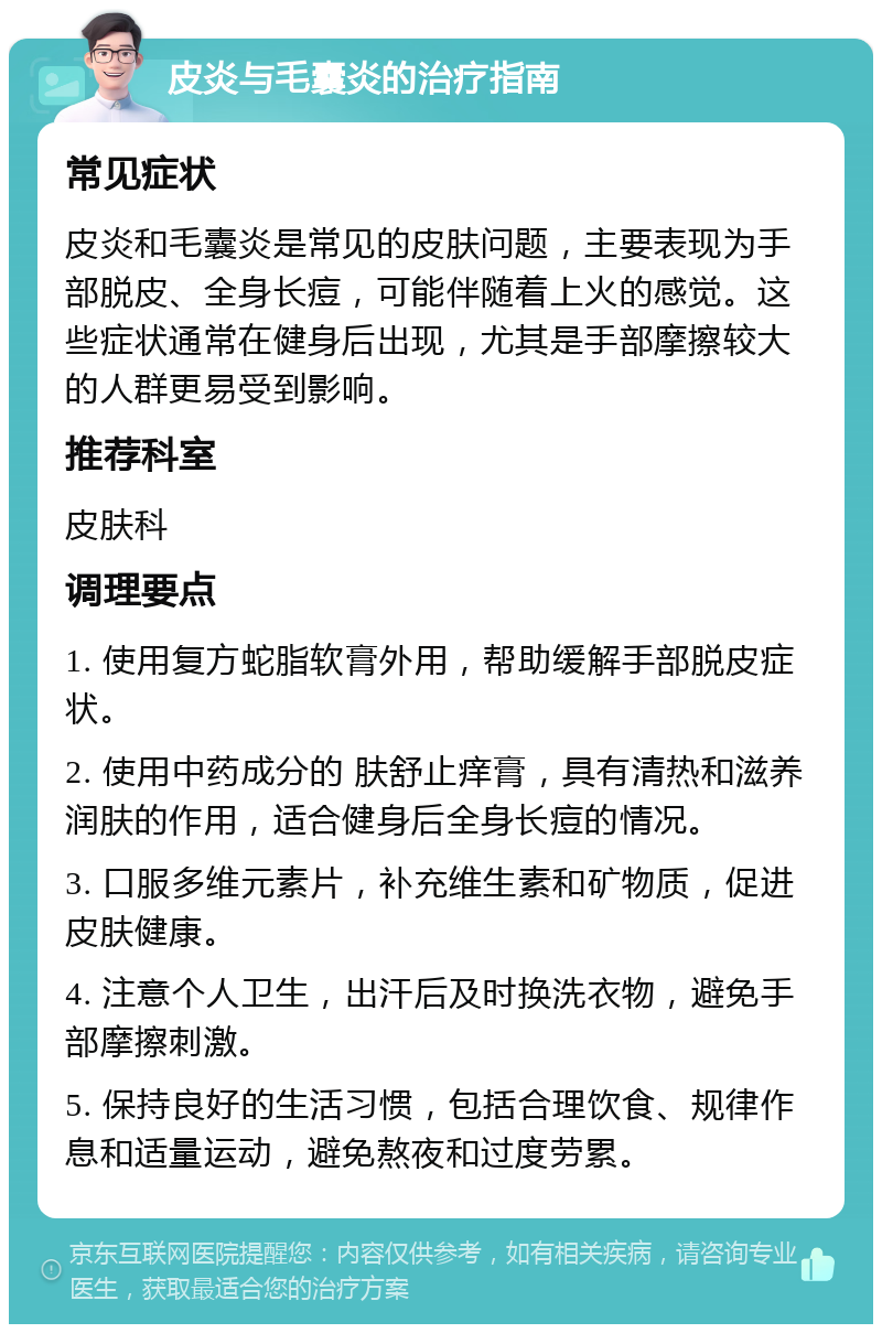 皮炎与毛囊炎的治疗指南 常见症状 皮炎和毛囊炎是常见的皮肤问题，主要表现为手部脱皮、全身长痘，可能伴随着上火的感觉。这些症状通常在健身后出现，尤其是手部摩擦较大的人群更易受到影响。 推荐科室 皮肤科 调理要点 1. 使用复方蛇脂软膏外用，帮助缓解手部脱皮症状。 2. 使用中药成分的 肤舒止痒膏，具有清热和滋养润肤的作用，适合健身后全身长痘的情况。 3. 口服多维元素片，补充维生素和矿物质，促进皮肤健康。 4. 注意个人卫生，出汗后及时换洗衣物，避免手部摩擦刺激。 5. 保持良好的生活习惯，包括合理饮食、规律作息和适量运动，避免熬夜和过度劳累。