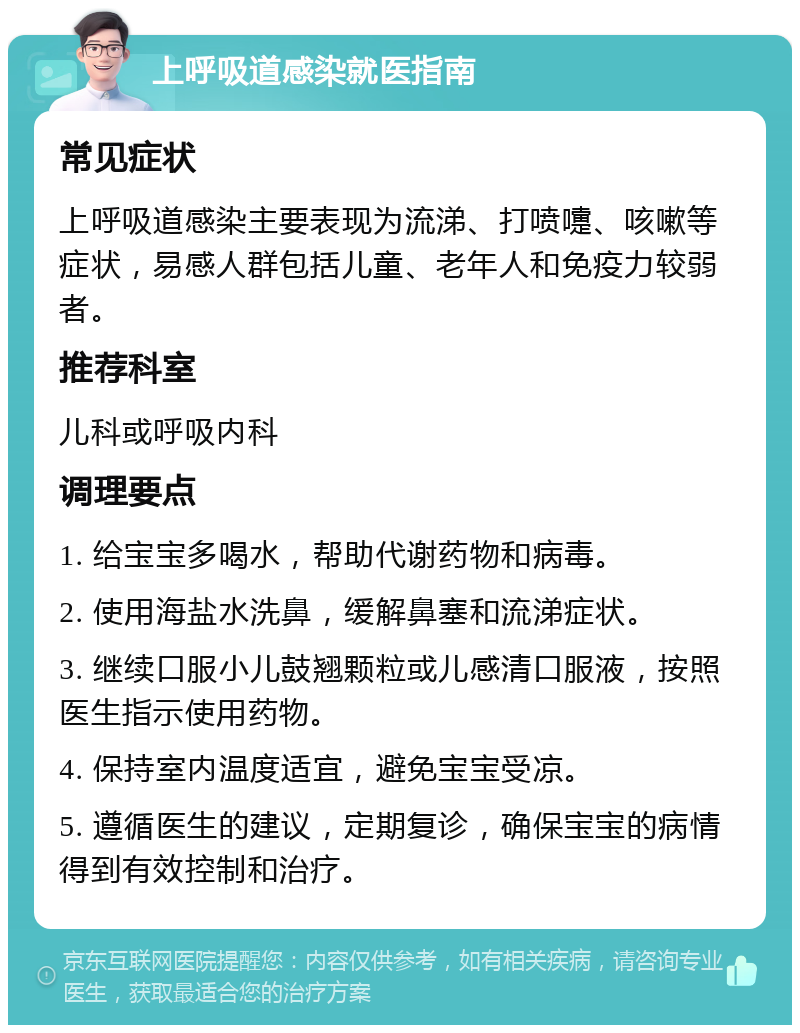 上呼吸道感染就医指南 常见症状 上呼吸道感染主要表现为流涕、打喷嚏、咳嗽等症状，易感人群包括儿童、老年人和免疫力较弱者。 推荐科室 儿科或呼吸内科 调理要点 1. 给宝宝多喝水，帮助代谢药物和病毒。 2. 使用海盐水洗鼻，缓解鼻塞和流涕症状。 3. 继续口服小儿鼓翘颗粒或儿感清口服液，按照医生指示使用药物。 4. 保持室内温度适宜，避免宝宝受凉。 5. 遵循医生的建议，定期复诊，确保宝宝的病情得到有效控制和治疗。