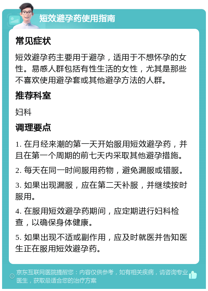 短效避孕药使用指南 常见症状 短效避孕药主要用于避孕，适用于不想怀孕的女性。易感人群包括有性生活的女性，尤其是那些不喜欢使用避孕套或其他避孕方法的人群。 推荐科室 妇科 调理要点 1. 在月经来潮的第一天开始服用短效避孕药，并且在第一个周期的前七天内采取其他避孕措施。 2. 每天在同一时间服用药物，避免漏服或错服。 3. 如果出现漏服，应在第二天补服，并继续按时服用。 4. 在服用短效避孕药期间，应定期进行妇科检查，以确保身体健康。 5. 如果出现不适或副作用，应及时就医并告知医生正在服用短效避孕药。