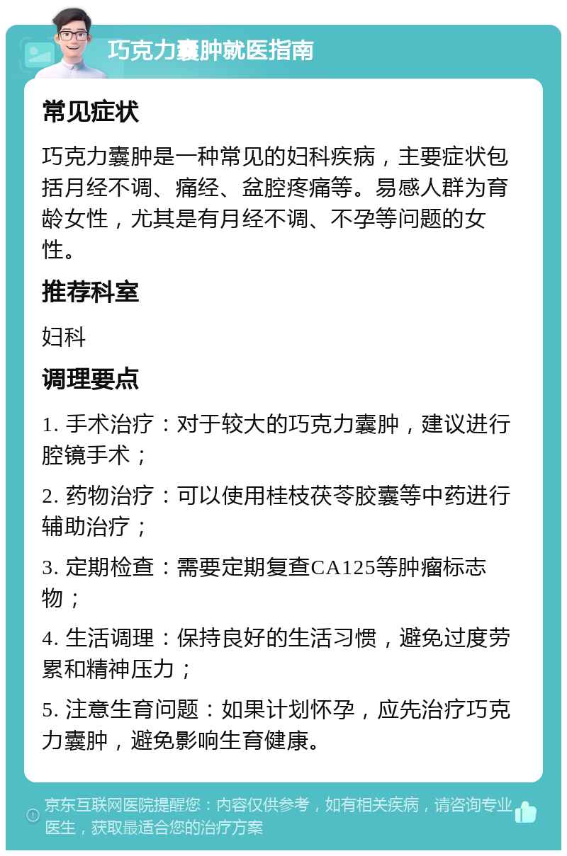 巧克力囊肿就医指南 常见症状 巧克力囊肿是一种常见的妇科疾病，主要症状包括月经不调、痛经、盆腔疼痛等。易感人群为育龄女性，尤其是有月经不调、不孕等问题的女性。 推荐科室 妇科 调理要点 1. 手术治疗：对于较大的巧克力囊肿，建议进行腔镜手术； 2. 药物治疗：可以使用桂枝茯苓胶囊等中药进行辅助治疗； 3. 定期检查：需要定期复查CA125等肿瘤标志物； 4. 生活调理：保持良好的生活习惯，避免过度劳累和精神压力； 5. 注意生育问题：如果计划怀孕，应先治疗巧克力囊肿，避免影响生育健康。