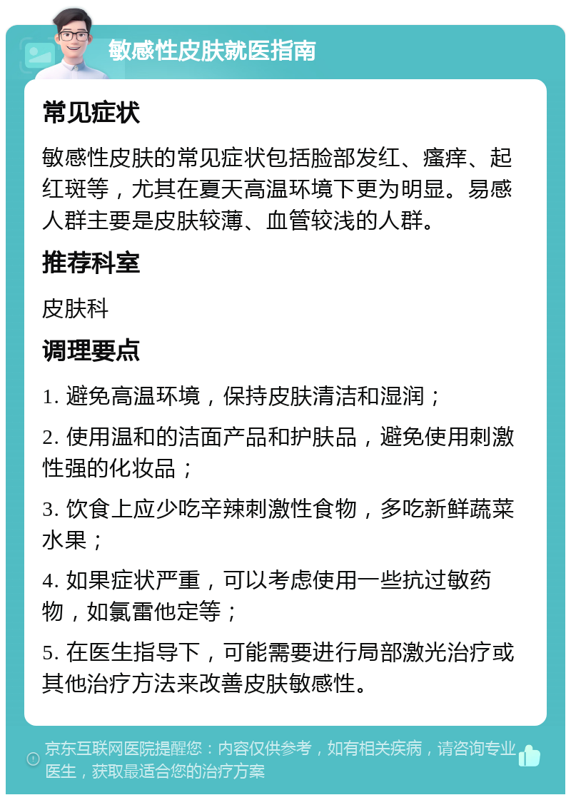 敏感性皮肤就医指南 常见症状 敏感性皮肤的常见症状包括脸部发红、瘙痒、起红斑等，尤其在夏天高温环境下更为明显。易感人群主要是皮肤较薄、血管较浅的人群。 推荐科室 皮肤科 调理要点 1. 避免高温环境，保持皮肤清洁和湿润； 2. 使用温和的洁面产品和护肤品，避免使用刺激性强的化妆品； 3. 饮食上应少吃辛辣刺激性食物，多吃新鲜蔬菜水果； 4. 如果症状严重，可以考虑使用一些抗过敏药物，如氯雷他定等； 5. 在医生指导下，可能需要进行局部激光治疗或其他治疗方法来改善皮肤敏感性。