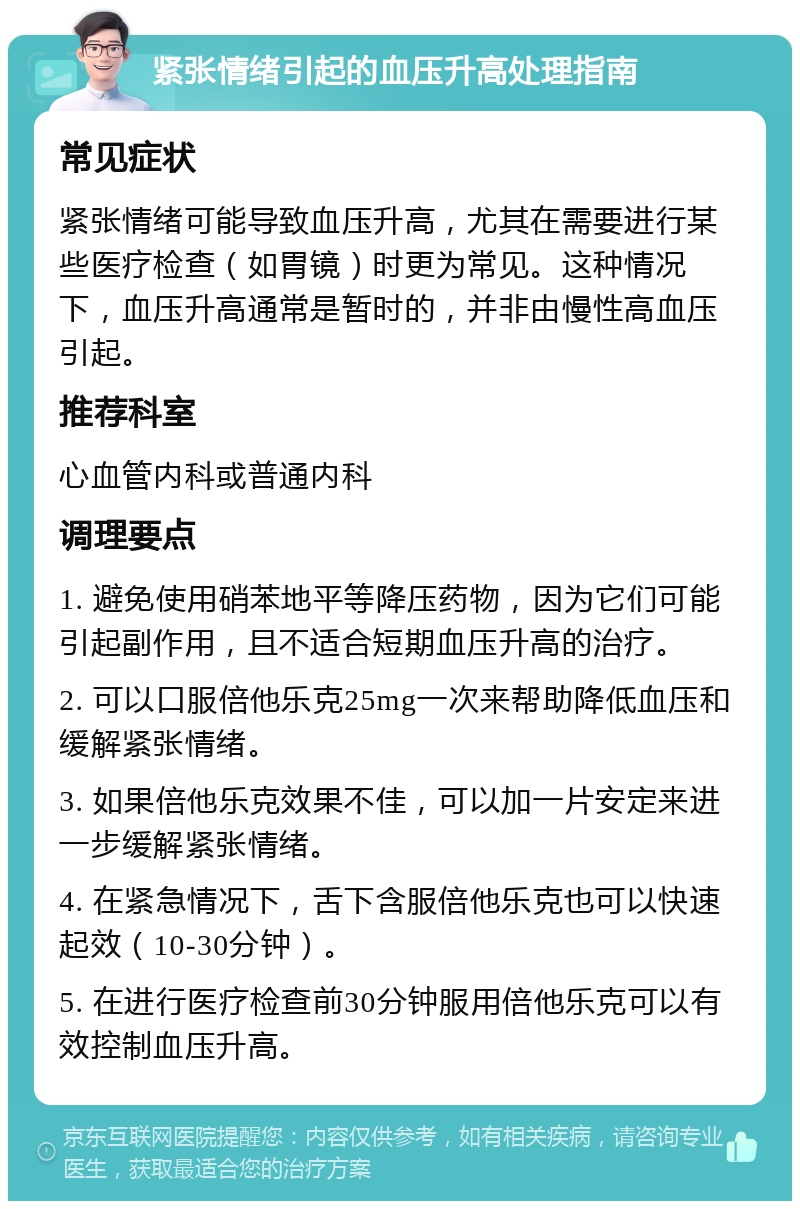 紧张情绪引起的血压升高处理指南 常见症状 紧张情绪可能导致血压升高，尤其在需要进行某些医疗检查（如胃镜）时更为常见。这种情况下，血压升高通常是暂时的，并非由慢性高血压引起。 推荐科室 心血管内科或普通内科 调理要点 1. 避免使用硝苯地平等降压药物，因为它们可能引起副作用，且不适合短期血压升高的治疗。 2. 可以口服倍他乐克25mg一次来帮助降低血压和缓解紧张情绪。 3. 如果倍他乐克效果不佳，可以加一片安定来进一步缓解紧张情绪。 4. 在紧急情况下，舌下含服倍他乐克也可以快速起效（10-30分钟）。 5. 在进行医疗检查前30分钟服用倍他乐克可以有效控制血压升高。