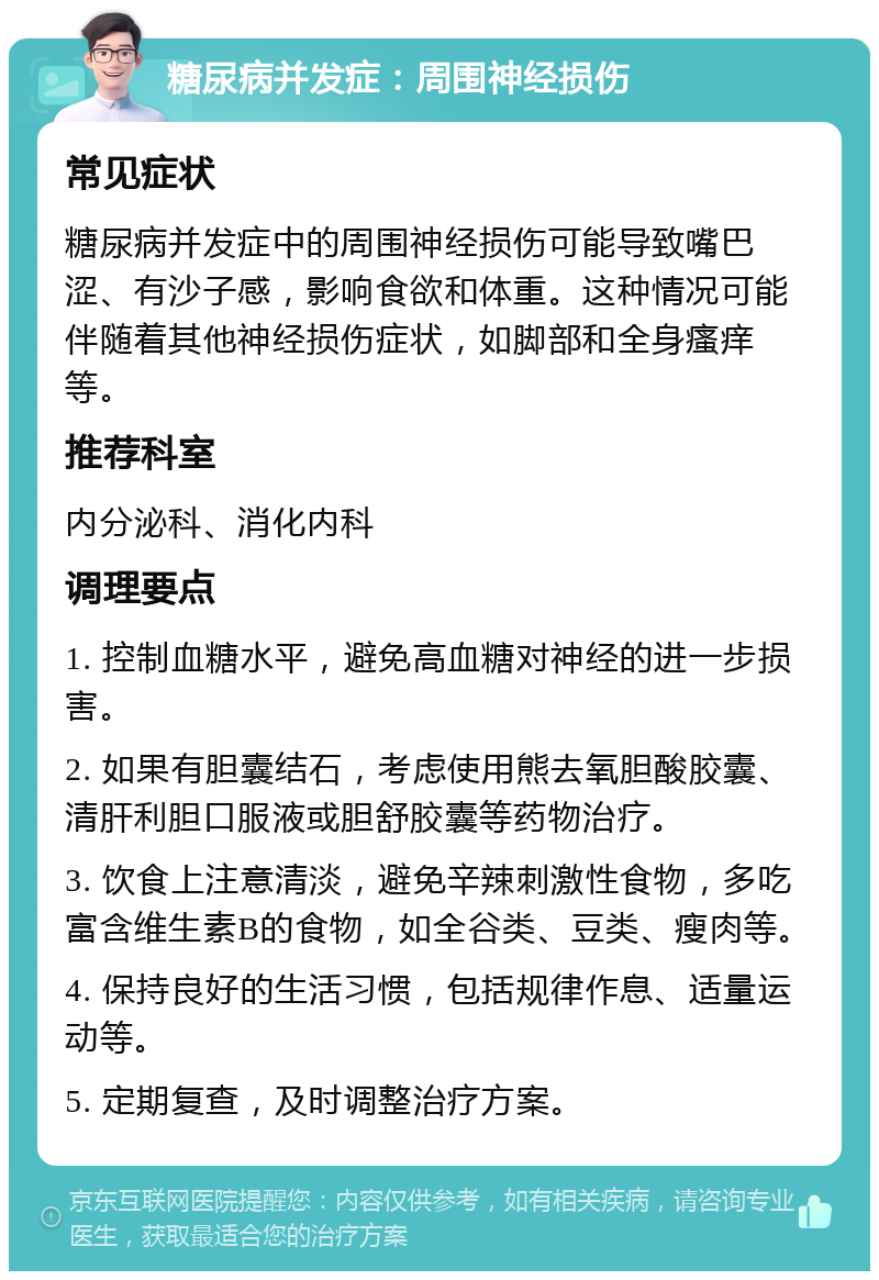 糖尿病并发症：周围神经损伤 常见症状 糖尿病并发症中的周围神经损伤可能导致嘴巴涩、有沙子感，影响食欲和体重。这种情况可能伴随着其他神经损伤症状，如脚部和全身瘙痒等。 推荐科室 内分泌科、消化内科 调理要点 1. 控制血糖水平，避免高血糖对神经的进一步损害。 2. 如果有胆囊结石，考虑使用熊去氧胆酸胶囊、清肝利胆口服液或胆舒胶囊等药物治疗。 3. 饮食上注意清淡，避免辛辣刺激性食物，多吃富含维生素B的食物，如全谷类、豆类、瘦肉等。 4. 保持良好的生活习惯，包括规律作息、适量运动等。 5. 定期复查，及时调整治疗方案。