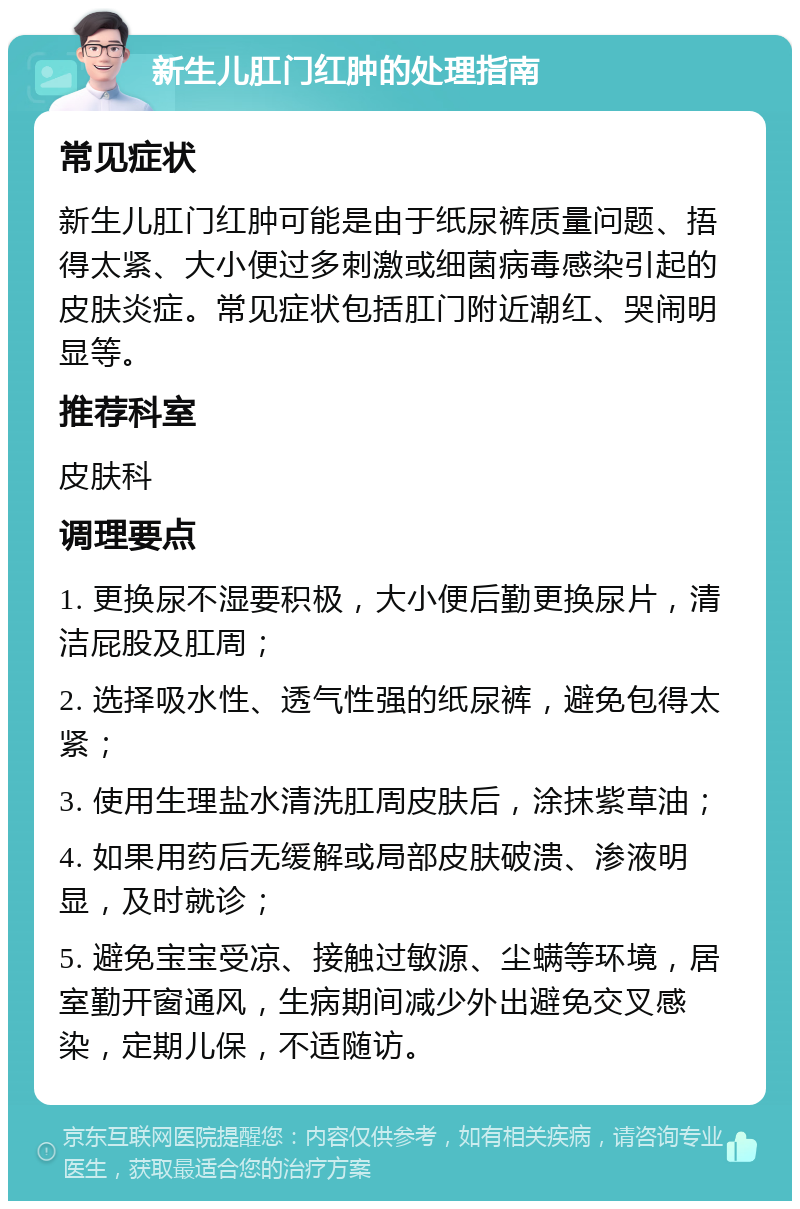 新生儿肛门红肿的处理指南 常见症状 新生儿肛门红肿可能是由于纸尿裤质量问题、捂得太紧、大小便过多刺激或细菌病毒感染引起的皮肤炎症。常见症状包括肛门附近潮红、哭闹明显等。 推荐科室 皮肤科 调理要点 1. 更换尿不湿要积极，大小便后勤更换尿片，清洁屁股及肛周； 2. 选择吸水性、透气性强的纸尿裤，避免包得太紧； 3. 使用生理盐水清洗肛周皮肤后，涂抹紫草油； 4. 如果用药后无缓解或局部皮肤破溃、渗液明显，及时就诊； 5. 避免宝宝受凉、接触过敏源、尘螨等环境，居室勤开窗通风，生病期间减少外出避免交叉感染，定期儿保，不适随访。