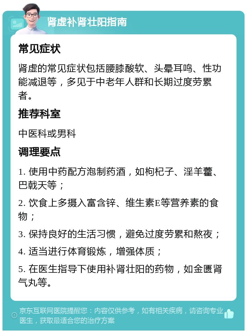 肾虚补肾壮阳指南 常见症状 肾虚的常见症状包括腰膝酸软、头晕耳鸣、性功能减退等，多见于中老年人群和长期过度劳累者。 推荐科室 中医科或男科 调理要点 1. 使用中药配方泡制药酒，如枸杞子、淫羊藿、巴戟天等； 2. 饮食上多摄入富含锌、维生素E等营养素的食物； 3. 保持良好的生活习惯，避免过度劳累和熬夜； 4. 适当进行体育锻炼，增强体质； 5. 在医生指导下使用补肾壮阳的药物，如金匮肾气丸等。