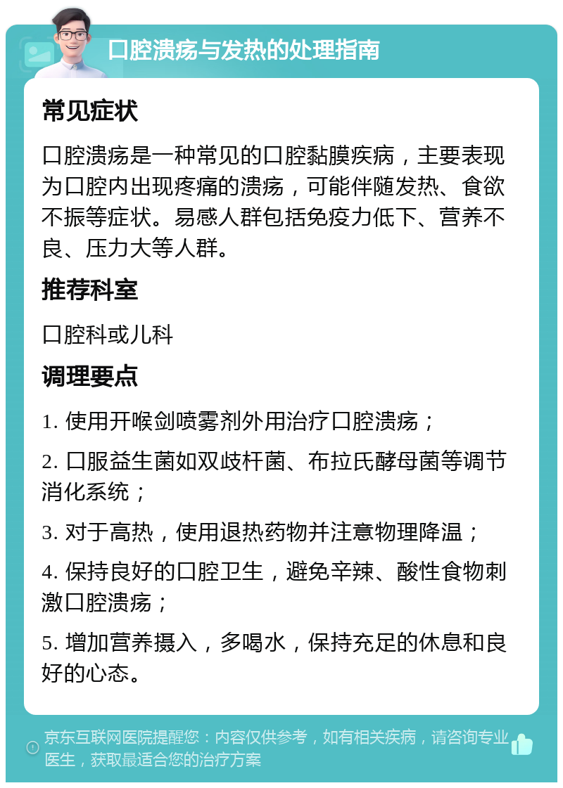 口腔溃疡与发热的处理指南 常见症状 口腔溃疡是一种常见的口腔黏膜疾病，主要表现为口腔内出现疼痛的溃疡，可能伴随发热、食欲不振等症状。易感人群包括免疫力低下、营养不良、压力大等人群。 推荐科室 口腔科或儿科 调理要点 1. 使用开喉剑喷雾剂外用治疗口腔溃疡； 2. 口服益生菌如双歧杆菌、布拉氏酵母菌等调节消化系统； 3. 对于高热，使用退热药物并注意物理降温； 4. 保持良好的口腔卫生，避免辛辣、酸性食物刺激口腔溃疡； 5. 增加营养摄入，多喝水，保持充足的休息和良好的心态。