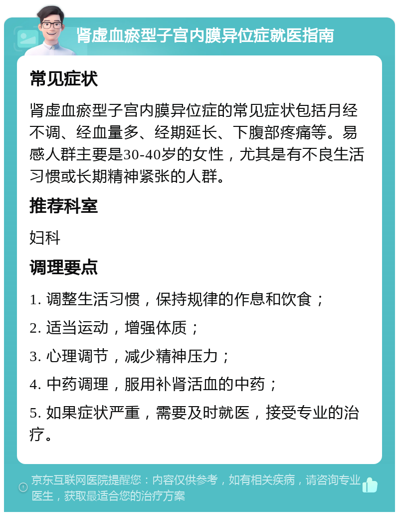 肾虚血瘀型子宫内膜异位症就医指南 常见症状 肾虚血瘀型子宫内膜异位症的常见症状包括月经不调、经血量多、经期延长、下腹部疼痛等。易感人群主要是30-40岁的女性，尤其是有不良生活习惯或长期精神紧张的人群。 推荐科室 妇科 调理要点 1. 调整生活习惯，保持规律的作息和饮食； 2. 适当运动，增强体质； 3. 心理调节，减少精神压力； 4. 中药调理，服用补肾活血的中药； 5. 如果症状严重，需要及时就医，接受专业的治疗。