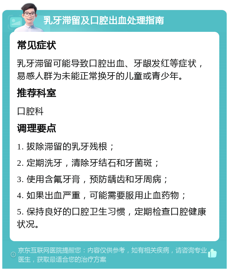 乳牙滞留及口腔出血处理指南 常见症状 乳牙滞留可能导致口腔出血、牙龈发红等症状，易感人群为未能正常换牙的儿童或青少年。 推荐科室 口腔科 调理要点 1. 拔除滞留的乳牙残根； 2. 定期洗牙，清除牙结石和牙菌斑； 3. 使用含氟牙膏，预防龋齿和牙周病； 4. 如果出血严重，可能需要服用止血药物； 5. 保持良好的口腔卫生习惯，定期检查口腔健康状况。