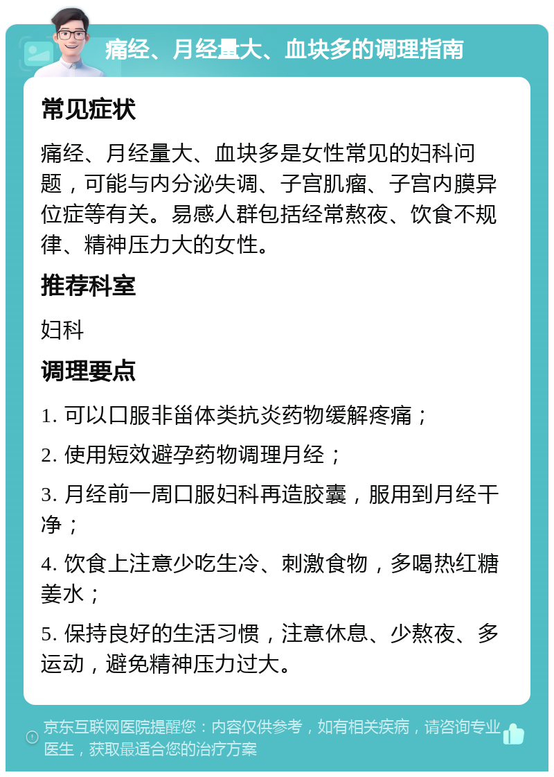 痛经、月经量大、血块多的调理指南 常见症状 痛经、月经量大、血块多是女性常见的妇科问题，可能与内分泌失调、子宫肌瘤、子宫内膜异位症等有关。易感人群包括经常熬夜、饮食不规律、精神压力大的女性。 推荐科室 妇科 调理要点 1. 可以口服非甾体类抗炎药物缓解疼痛； 2. 使用短效避孕药物调理月经； 3. 月经前一周口服妇科再造胶囊，服用到月经干净； 4. 饮食上注意少吃生冷、刺激食物，多喝热红糖姜水； 5. 保持良好的生活习惯，注意休息、少熬夜、多运动，避免精神压力过大。