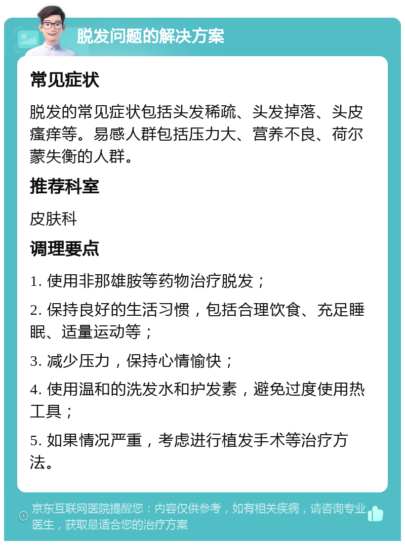 脱发问题的解决方案 常见症状 脱发的常见症状包括头发稀疏、头发掉落、头皮瘙痒等。易感人群包括压力大、营养不良、荷尔蒙失衡的人群。 推荐科室 皮肤科 调理要点 1. 使用非那雄胺等药物治疗脱发； 2. 保持良好的生活习惯，包括合理饮食、充足睡眠、适量运动等； 3. 减少压力，保持心情愉快； 4. 使用温和的洗发水和护发素，避免过度使用热工具； 5. 如果情况严重，考虑进行植发手术等治疗方法。