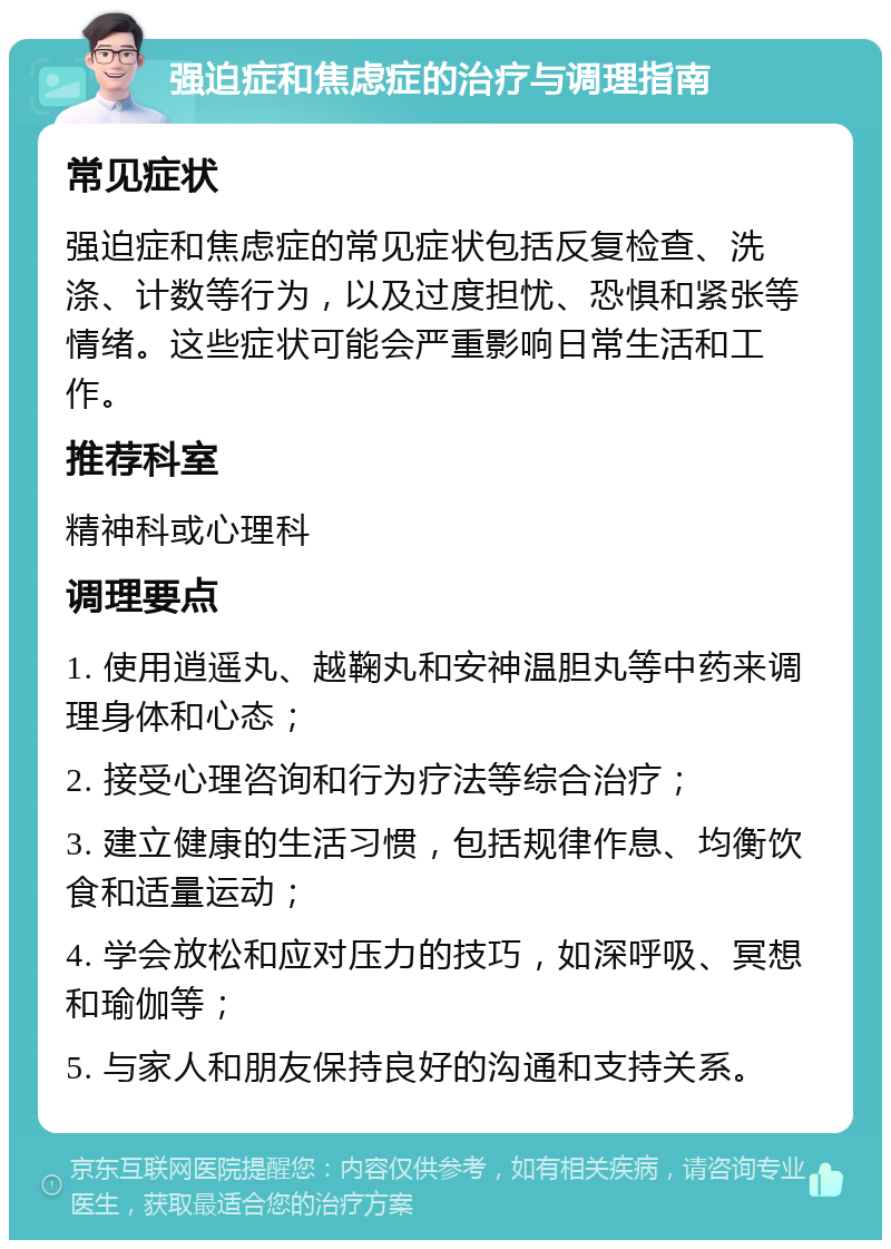 强迫症和焦虑症的治疗与调理指南 常见症状 强迫症和焦虑症的常见症状包括反复检查、洗涤、计数等行为，以及过度担忧、恐惧和紧张等情绪。这些症状可能会严重影响日常生活和工作。 推荐科室 精神科或心理科 调理要点 1. 使用逍遥丸、越鞠丸和安神温胆丸等中药来调理身体和心态； 2. 接受心理咨询和行为疗法等综合治疗； 3. 建立健康的生活习惯，包括规律作息、均衡饮食和适量运动； 4. 学会放松和应对压力的技巧，如深呼吸、冥想和瑜伽等； 5. 与家人和朋友保持良好的沟通和支持关系。