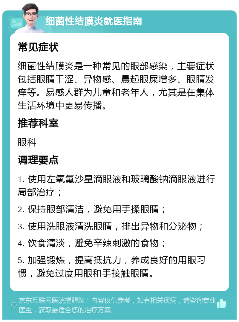 细菌性结膜炎就医指南 常见症状 细菌性结膜炎是一种常见的眼部感染，主要症状包括眼睛干涩、异物感、晨起眼屎增多、眼睛发痒等。易感人群为儿童和老年人，尤其是在集体生活环境中更易传播。 推荐科室 眼科 调理要点 1. 使用左氧氟沙星滴眼液和玻璃酸钠滴眼液进行局部治疗； 2. 保持眼部清洁，避免用手揉眼睛； 3. 使用洗眼液清洗眼睛，排出异物和分泌物； 4. 饮食清淡，避免辛辣刺激的食物； 5. 加强锻炼，提高抵抗力，养成良好的用眼习惯，避免过度用眼和手接触眼睛。